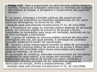 Artigo 115 - Para a organização da administração pública direta e
indireta, inclusive as fundações instituídas ou mantidas por qualquer
dos Poderes do Estado, é obrigatório o cumprimento das seguintes
normas:
I - os cargos, empregos e funções públicas são acessíveis aos
brasileiros que preenchem os requisitos estabelecidos em lei, assim
como aos estrangeiros, na forma da lei; (NR)
- Redação dada pela Emenda Constitucional nº 21, de 14/2/2006.
II - a investidura em cargo ou emprego público depende de aprovação
prévia, em concurso público de provas ou de provas e títulos,
ressalvadas as nomeações para cargo em comissão, declarado em lei,
de livre nomeação e exoneração;
III - o prazo de validade do concurso público será de até dois anos,
prorrogável uma vez, por igual período. A nomeação do candidato
aprovado obedecerá à ordem de classificação;
IV - durante o prazo improrrogável previsto no edital de convocação, o
aprovado em concurso público de provas ou de provas e títulos será
convocado com prioridade sobre novos concursados para assumir
cargo ou emprego, na carreira;
V - as funções de confiança, exercidas exclusivamente por servidores
ocupantes de cargo efetivo, e os cargos em comissão, a serem
preenchidos por servidores de carreira nos casos, condições e
percentuais mínimos previstos em lei, destinam-se apenas às
atribuições de direção, chefia e assessoramento; (NR)
- Redação dada pela Emenda Constitucional nº 21, de 14/2/2006.
 