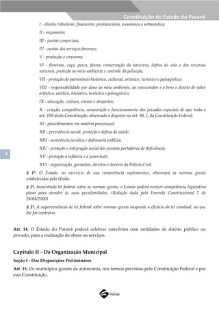 8
Constituição do Estado do Paraná
I - direito tributário, financeiro, penitenciário, econômico e urbanístico;
II - orçamento;
III - juntas comerciais;
IV - custas dos serviços forenses;
V - produção e consumo;
VI - florestas, caça, pesca, fauna, conservação da natureza, defesa do solo e dos recursos
naturais, proteção ao meio ambiente e controle da poluição;
VII - proteção do patrimônio histórico, cultural, artístico, turístico e paisagístico;
VIII - responsabilidade por dano ao meio ambiente, ao consumidor e a bens e direito de valor
artístico, estético, histórico, turístico e paisagístico;
IX - educação, cultura, ensino e desportos;
X - criação, competência, composição e funcionamento dos juizados especiais de que trata o
art. 109 desta Constituição, observado o disposto no art. 98, I, da Constituição Federal;
XI - procedimentos em matéria processual;
XII - previdência social, proteção e defesa da saúde;
XIII - assistência jurídica e defensoria pública;
XIV - proteção e integração social das pessoas portadoras de deficiência;
XV - proteção à infância e à juventude;
XVI - organização, garantias, direitos e deveres da Polícia Civil.
§ 1º. O Estado, no exercício de sua competência suplementar, observará as normas gerais
estabelecidas pela União.
§ 2º. Inexistindo lei federal sobre as normas gerais, o Estado poderá exercer competência legislativa
plena para atender às suas peculiaridades. (Redação dada pela Emenda Constitucional 7 de
24/04/2000)
§ 3º. A superveniência de lei federal sobre normas gerais suspende a eficácia da lei estadual, no que
lhe for contrário.
Art. 14. O Estado do Paraná poderá celebrar convênios com entidades de direito público ou
privado, para a realização de obras ou serviços.
Capítulo II - Da Organização Municipal
Seção I - Das Disposições Preliminares
Art. 15. Os municípios gozam de autonomia, nos termos previstos pela Constituição Federal e por
esta Constituição.
 