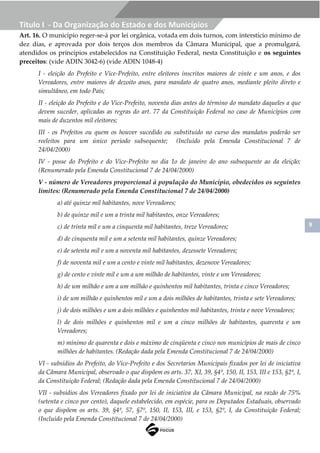 9
Título I - Da Organização do Estado e dos Municípios
Art. 16. O município reger-se-á por lei orgânica, votada em dois turnos, com interstício mínimo de
dez dias, e aprovada por dois terços dos membros da Câmara Municipal, que a promulgará,
atendidos os princípios estabelecidos na Constituição Federal, nesta Constituição e os seguintes
preceitos: (vide ADIN 3042-6) (vide ADIN 1048-4)
I - eleição do Prefeito e Vice-Prefeito, entre eleitores inscritos maiores de vinte e um anos, e dos
Vereadores, entre maiores de dezoito anos, para mandato de quatro anos, mediante pleito direto e
simultâneo, em todo País;
II - eleição do Prefeito e do Vice-Prefeito, noventa dias antes do término do mandato daqueles a que
devem suceder, aplicadas as regras do art. 77 da Constituição Federal no caso de Municípios com
mais de duzentos mil eleitores;
III - os Prefeitos ou quem os houver sucedido ou substituído no curso dos mandatos poderão ser
reeleitos para um único período subsequente; (Incluído pela Emenda Constitucional 7 de
24/04/2000)
IV - posse do Prefeito e do Vice-Prefeito no dia 1o de janeiro do ano subsequente ao da eleição;
(Renumerado pela Emenda Constitucional 7 de 24/04/2000)
V - número de Vereadores proporcional à população do Município, obedecidos os seguintes
limites: (Renumerado pela Emenda Constitucional 7 de 24/04/2000)
a) até quinze mil habitantes, nove Vereadores;
b) de quinze mil e um a trinta mil habitantes, onze Vereadores;
c) de trinta mil e um a cinquenta mil habitantes, treze Vereadores;
d) de cinquenta mil e um a setenta mil habitantes, quinze Vereadores;
e) de setenta mil e um a noventa mil habitantes, dezessete Vereadores;
f) de noventa mil e um a cento e vinte mil habitantes, dezenove Vereadores;
g) de cento e vinte mil e um a um milhão de habitantes, vinte e um Vereadores;
h) de um milhão e um a um milhão e quinhentos mil habitantes, trinta e cinco Vereadores;
i) de um milhão e quinhentos mil e um a dois milhões de habitantes, trinta e sete Vereadores;
j) de dois milhões e um a dois milhões e quinhentos mil habitantes, trinta e nove Vereadores;
l) de dois milhões e quinhentos mil e um a cinco milhões de habitantes, quarenta e um
Vereadores;
m) mínimo de quarenta e dois e máximo de cinqüenta e cinco nos municípios de mais de cinco
milhões de habitantes. (Redação dada pela Emenda Constitucional 7 de 24/04/2000)
VI - subsídios do Prefeito, do Vice-Prefeito e dos Secretarios Municipais fixados por lei de iniciativa
da Câmara Municipal, observado o que dispõem os arts. 37, XI, 39, §4º, 150, II, 153, III e 153, §2º, I,
da Constituição Federal; (Redação dada pela Emenda Constitucional 7 de 24/04/2000)
VII - subsídios dos Vereadores fixado por lei de iniciativa da Câmara Municipal, na razão de 75%
(setenta e cinco por cento), daquele estabelecido, em espécie, para os Deputados Estaduais, observado
o que dispõem os arts. 39, §4º, 57, §7º, 150, II, 153, III, e 153, §2º, I, da Constituição Federal;
(Incluído pela Emenda Constitucional 7 de 24/04/2000)
 