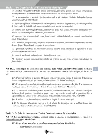 11
Título I - Da Organização do Estado e dos Municípios
III - instituir e arrecadar os tributos de sua competência, bem como aplicar suas rendas, sem prejuízo
da obrigatoriedade de prestar contas e publicar balancetes nos prazos fixados em lei;
IV - criar, organizar e suprimir distritos, observada a lei estadual; (Redação dada pela Emenda
Constitucional 7 de 24/04/2000)
V - organizar e prestar, diretamente ou sob o regime de concessão ou permissão, os serviços públicos
de interesse local, incluído o de transporte coletivo, que tem caráter essencial;
VI - manter, com a cooperação técnica e financeira da União e do Estado, programas de educação pré-
escolar, de educação especial e de ensino fundamental;
VII - prestar, com a cooperação técnica e financeira da União e do Estado, serviços de atendimento à
saúde da população;
VIII - promover, no que couber, adequado ordenamento territorial, mediante planejamento e controle
do uso, do parcelamento e da ocupação do solo urbano;
IX - promover a proteção do patrimônio histórico-cultural local, observada a legislação e a ação
fiscalizadora federal e estadual;
X - garantir a defesa do meio ambiente e da qualidade de vida;
XI - instituir guardas municipais incumbidas da proteção de seus bens, serviços e instalações, na
forma da lei.
Art. 18. A fiscalização do Município será exercida pelo Poder Legislativo Municipal, mediante
controle externo, e pelos sistemas de controle interno do Poder Executivo Municipal, na forma da
lei.
§ 1º. O controle externo da Câmara Municipal será exercido com o auxílio do Tribunal de Contas do
Estado, competindo-lhe, no que couber, o disposto no art. 75 desta Constituição.
§ 2º. O parecer prévio, emitido pelo órgão competente, sobre as contas que o Prefeito deve anualmente
prestar, só deixará de prevalecer por decisão de dois terços da Câmara Municipal.
§ 3º. As contas dos Municípios ficarão, a cada ano, durante sessenta dias, nas Câmaras Municipais,
à disposição de qualquer contribuinte, para exame e apreciação, o qual poderá questionar-lhes a
legitimidade, nos termos da lei. (Redação dada pela Emenda Constitucional 7 de 24/04/2000)
§ 4º. É vedada a criação de tribunais, conselhos ou órgãos de contas municipais.
§ 5º. As Câmaras Municipais elegerão o órgão oficial do Município para a publicação das leis.
(Incluído pela Emenda Constitucional 7 de 24/04/2000)
Seção II - Da Criação, Incorporação, Fusão e Desmembramento de Municípios
Art. 19. Lei complementar estadual disporá sobre a criação, a incorporação, a fusão e o
desmembramento de Municípios.
§ 1º. Os seguintes requisitos serão observados na criação de Municípios:
I - efetivação por lei estadual;
 