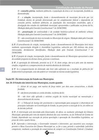 12
Constituição do Estado do Paraná
II - consulta prévia, mediante plebiscito, à população da área a ser incorporada, fundida ou
desmembrada;
II - a criação, incorporação, fusão e desmembramento de município far-se-ão por Lei
Estadual, dentro do período determinado por lei complementar federal e dependerão de
consulta prévia, mediante plebiscito, às populações dos municípios envolvidos, após a
divulgação dos estudos de viabilidade municipal, apresentados e publicados na forma da lei;
(Redação dada pela Emenda Constitucional 7 de 24/04/2000)
III - preservação da continuidade e da unidade histórico-cultural do ambiente urbano;
(Redação dada pela Emenda Constitucional 7 de 24/04/2000)
IV - não-constituição de área encravada no Município de origem. (Redação dada pela Emenda
Constitucional 7 de 24/04/2000)
§ 2º. O procedimento de criação, incorporação, fusão e desmembramento de Municípios terá início
mediante representação dirigida à Assembleia Legislativa, subscrita por 100 eleitores das áreas
interessadas, devidamente identificados. (Redação dada pela Emenda Constitucional 7 de
24/04/2000)
§ 3º. O projeto de criação, incorporação, fusão e desmembramento de Municípios apresentará a área
da unidade proposta em divisas claras, precisas e contínuas.
§ 4º. A aprovação do eleitorado, prevista no § 1º, II, deste artigo, dar-se-á pelo voto da maioria
simples, exigindo-se o comparecimento da maioria absoluta do eleitorado.
§ 5º. Se o comparecimento do eleitorado não tiver sido suficiente ou o resultado do plebiscito for
desfavorável à proposição, esta não poderá ser renovada na mesma sessão legislativa.
Seção III - Da intervenção do Estado nos Municípios
Art. 20. O Estado não intervirá nos Municípios, exceto quando:
I - deixar de ser paga, sem motivo de força maior, por dois anos consecutivos, a dívida
fundada;
II - não forem prestadas as contas devidas, na forma da lei;
III - não tiver sido aplicado o mínimo exigido da receita municipal na manutenção e
desenvolvimento do ensino;
IV - o Tribunal de Justiça der provimento a representação para assegurar a observância de
princípios indicados na Constituição do Estado, ou para prover a execução de lei, de ordem ou
de decisão judicial.
§ 1º. A intervenção será decretada pelo Governador, de ofício, ou mediante solicitação da Câmara
Municipal, aprovada pelo voto da maioria absoluta dos seus membros, ou do Tribunal de Contas do
Estado, dependendo sua execução de prévia apreciação e aprovação da Assembléia Legislativa, no
prazo de vinte e quatro horas.
§ 2º. Aprovada a intervenção, o Governador nomeará o interventor, que assumirá seus encargos
perante a Mesa Executiva da Câmara Municipal ou, se for o caso, perante a autoridade judiciária
competente, mediante a prestação do compromisso de cumprir as Constituições Federal e Estadual,
 