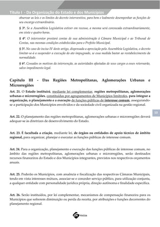 13
Título I - Da Organização do Estado e dos Municípios
observar as leis e os limites do decreto interventivo, para bem e lealmente desempenhar as funções de
seu encargo extraordinário.
§ 3º. Se a Assembleia Legislativa estiver em recesso, a mesma será convocada extraordinariamente,
em vinte e quatro horas.
§ 4º. O interventor prestará contas de sua administração à Câmara Municipal e ao Tribunal de
Contas, nas mesmas condições estabelecidas para o Prefeito Municipal.
§ 5º. No caso do inciso IV deste artigo, dispensada a apreciação pela Assembleia Legislativa, o decreto
limitar-se-á a suspender a execução do ato impugnado, se essa medida bastar ao restabelecimento da
normalidade.
§ 6º. Cessados os motivos da intervenção, as autoridades afastadas de seus cargos a esses retornarão,
salvo impedimento legal.
Capítulo III - Das Regiões Metropolitanas, Aglomerações Urbanas e
Microrregiões
Art. 21. O Estado instituirá, mediante lei complementar, regiões metropolitanas, aglomerações
urbanas e microrregiões, constituídas por agrupamentos de Municípios limítrofes, para integrar a
organização, o planejamento e a execução de funções públicas de interesse comum, assegurando-
se a participação dos Municípios envolvidos e da sociedade civil organizada na gestão regional.
Art. 22. O planejamento das regiões metropolitanas, aglomerações urbanas e microrregiões deverá
adequar-se às diretrizes de desenvolvimento do Estado.
Art. 23. É facultada a criação, mediante lei, de órgãos ou entidades de apoio técnico de âmbito
regional, para organizar, planejar e executar as funções públicas de interesse comum.
Art. 24. Para a organização, planejamento e execução das funções públicas de interesse comum, no
âmbito das regiões metropolitanas, aglomerações urbanas e microrregiões, serão destinados
recursos financeiros do Estado e dos Municípios integrantes, previstos nos respectivos orçamentos
anuais.
Art. 25. Poderão os Municípios, com anuência e fiscalização das respectivas Câmaras Municipais,
tendo em vista interesses mútuos, associar-se e conceder serviço público, para utilização conjunta,
a qualquer entidade com personalidade jurídica própria, direção autônoma e finalidade específica.
Art. 26. Serão instituídos, por lei complementar, mecanismos de compensação financeira para os
Municípios que sofrerem diminuição ou perda da receita, por atribuições e funções decorrentes do
planejamento regional.
 