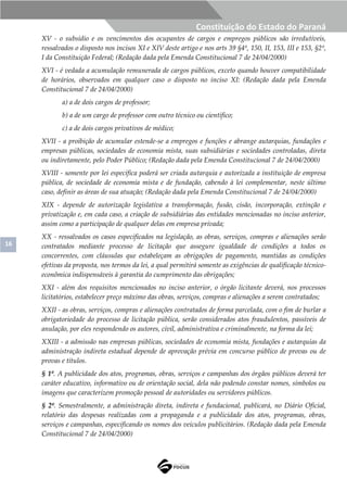 16
Constituição do Estado do Paraná
XV - o subsídio e os vencimentos dos ocupantes de cargos e empregos públicos são irredutíveis,
ressalvados o disposto nos incisos XI e XIV deste artigo e nos arts 39 §4º, 150, II, 153, III e 153, §2º,
I da Constituição Federal; (Redação dada pela Emenda Constitucional 7 de 24/04/2000)
XVI - é vedada a acumulação remunerada de cargos públicos, exceto quando houver compatibilidade
de horários, observados em qualquer caso o disposto no inciso XI: (Redação dada pela Emenda
Constitucional 7 de 24/04/2000)
a) a de dois cargos de professor;
b) a de um cargo de professor com outro técnico ou científico;
c) a de dois cargos privativos de médico;
XVII - a proibição de acumular estende-se a empregos e funções e abrange autarquias, fundações e
empresas públicas, sociedades de economia mista, suas subsidiárias e sociedades controladas, direta
ou indiretamente, pelo Poder Público; (Redação dada pela Emenda Constitucional 7 de 24/04/2000)
XVIII - somente por lei específica poderá ser criada autarquia e autorizada a instituição de empresa
pública, de sociedade de economia mista e de fundação, cabendo à lei complementar, neste último
caso, definir as áreas de sua atuação; (Redação dada pela Emenda Constitucional 7 de 24/04/2000)
XIX - depende de autorização legislativa a transformação, fusão, cisão, incorporação, extinção e
privatização e, em cada caso, a criação de subsidiárias das entidades mencionadas no inciso anterior,
assim como a participação de qualquer delas em empresa privada;
XX - ressalvados os casos especificados na legislação, as obras, serviços, compras e alienações serão
contratados mediante processo de licitação que assegure igualdade de condições a todos os
concorrentes, com cláusulas que estabeleçam as obrigações de pagamento, mantidas as condições
efetivas da proposta, nos termos da lei, a qual permitirá somente as exigências de qualificação técnico-
econômica indispensáveis à garantia do cumprimento das obrigações;
XXI - além dos requisitos mencionados no inciso anterior, o órgão licitante deverá, nos processos
licitatórios, estabelecer preço máximo das obras, serviços, compras e alienações a serem contratados;
XXII - as obras, serviços, compras e alienações contratados de forma parcelada, com o fim de burlar a
obrigatoriedade do processo de licitação pública, serão considerados atos fraudulentos, passíveis de
anulação, por eles respondendo os autores, civil, administrativa e criminalmente, na forma da lei;
XXIII - a admissão nas empresas públicas, sociedades de economia mista, fundações e autarquias da
administração indireta estadual depende de aprovação prévia em concurso público de provas ou de
provas e títulos.
§ 1º. A publicidade dos atos, programas, obras, serviços e campanhas dos órgãos públicos deverá ter
caráter educativo, informativo ou de orientação social, dela não podendo constar nomes, símbolos ou
imagens que caracterizem promoção pessoal de autoridades ou servidores públicos.
§ 2º. Semestralmente, a administração direta, indireta e fundacional, publicará, no Diário Oficial,
relatório das despesas realizadas com a propaganda e a publicidade dos atos, programas, obras,
serviços e campanhas, especificando os nomes dos veículos publicitários. (Redação dada pela Emenda
Constitucional 7 de 24/04/2000)
 