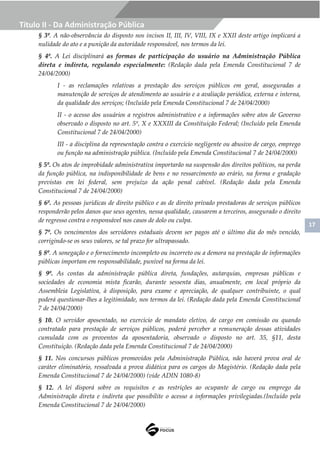 17
Título II - Da Administração Pública
§ 3º. A não-observância do disposto nos incisos II, III, IV, VIII, IX e XXII deste artigo implicará a
nulidade do ato e a punição da autoridade responsável, nos termos da lei.
§ 4º. A Lei disciplinará as formas de participação do usuário na Administração Pública
direta e indireta, regulando especialmente: (Redação dada pela Emenda Constitucional 7 de
24/04/2000)
I - as reclamações relativas a prestação dos serviços públicos em geral, asseguradas a
manutenção de serviços de atendimento ao usuário e a avaliação periódica, externa e interna,
da qualidade dos serviços; (Incluído pela Emenda Constitucional 7 de 24/04/2000)
II - o acesso dos usuários a registros administrativo e a informações sobre atos de Governo
observado o disposto no art. 5º, X e XXXIII da Constituição Federal; (Incluído pela Emenda
Constitucional 7 de 24/04/2000)
III - a disciplina da representação contra o exercício negligente ou abusivo de cargo, emprego
ou função na administração pública. (Incluído pela Emenda Constitucional 7 de 24/04/2000)
§ 5º. Os atos de improbidade administrativa importarão na suspensão dos direitos políticos, na perda
da função pública, na indisponibilidade de bens e no ressarcimento ao erário, na forma e gradação
previstas em lei federal, sem prejuízo da ação penal cabível. (Redação dada pela Emenda
Constitucional 7 de 24/04/2000)
§ 6º. As pessoas jurídicas de direito público e as de direito privado prestadoras de serviços públicos
responderão pelos danos que seus agentes, nessa qualidade, causarem a terceiros, assegurado o direito
de regresso contra o responsável nos casos de dolo ou culpa.
§ 7º. Os vencimentos dos servidores estaduais devem ser pagos até o último dia do mês vencido,
corrigindo-se os seus valores, se tal prazo for ultrapassado.
§ 8º. A sonegação e o fornecimento incompleto ou incorreto ou a demora na prestação de informações
públicas importam em responsabilidade, punível na forma da lei.
§ 9º. As contas da administração pública direta, fundações, autarquias, empresas públicas e
sociedades de economia mista ficarão, durante sessenta dias, anualmente, em local próprio da
Assembleia Legislativa, à disposição, para exame e apreciação, de qualquer contribuinte, o qual
poderá questionar-lhes a legitimidade, nos termos da lei. (Redação dada pela Emenda Constitucional
7 de 24/04/2000)
§ 10. O servidor aposentado, no exercício de mandato eletivo, de cargo em comissão ou quando
contratado para prestação de serviços públicos, poderá perceber a remuneração dessas atividades
cumulada com os proventos da aposentadoria, observado o disposto no art. 35, §11, desta
Constituição. (Redação dada pela Emenda Constitucional 7 de 24/04/2000)
§ 11. Nos concursos públicos promovidos pela Administração Pública, não haverá prova oral de
caráter eliminatório, ressalvada a prova didática para os cargos do Magistério. (Redação dada pela
Emenda Constitucional 7 de 24/04/2000) (vide ADIN 1080-8)
§ 12. A lei disporá sobre os requisitos e as restrições ao ocupante de cargo ou emprego da
Administração direta e indireta que possibilite o acesso a informações privilegiadas.(Incluído pela
Emenda Constitucional 7 de 24/04/2000)
 