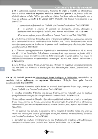 18
Constituição do Estado do Paraná
§ 13. A autonomia gerencial, orçamentária e financeira dos órgãos e entidades da administração
direta e indireta poderá ser ampliada mediante contrato de gestão, a ser firmado entre seus
administradores e o Poder Público, que tenha por objeto a fixação de metas de desempenho para o
órgão ou entidade, cabendo à lei dispor sobre: (Incluído pela Emenda Constitucional 7 de
24/04/2000)
I - o prazo de duração de contrato; (Incluído pela Emenda Constitucional 7 de 24/04/2000)
II - os controles e critérios de avaliação de desempenho, direitos, obrigações e
responsabilidades dos dirigentes; (Incluído pela Emenda Constitucional 7 de 24/04/2000)
III - a remuneração do pessoal. (Incluído pela Emenda Constitucional 7 de 24/04/2000)
§ 14. O disposto no inciso XI deste artigo aplica-se às empresas públicas e às sociedades de economia
mista e suas subsidiárias que receberem recursos da União, dos Estados, do Distrito Federal ou dos
municípios para pagamento de despesas de pessoal ou de custeio em geral. (Incluído pela Emenda
Constitucional 7 de 24/04/2000)
§ 15. É vedada a percepção simultânea de proventos de aposentadoria decorrentes do art. 40 ou dos
arts. 42 e 142 da Constituição Federal com a remuneração de cargo, emprego ou função pública,
ressalvados os cargos acumuláveis na forma desta Constituição, os cargos eletivos e os cargos em
comissão declarados em lei de livre nomeação e exoneração. (Incluído pela Emenda Constitucional 7
de 24/04/2000)
§ 16. O direito de regresso deverá ser exercido após o trânsito em julgado da sentença condenatória,
caso não tenha sido promovida a denunciação à lide. (Incluído pela Emenda Constitucional 7 de
24/04/2000)
Art. 28. Ao servidor público da administração direta, autárquica e fundacional, no exercício de
mandato eletivo, aplicam-se as seguintes disposições: (Redação dada pela Emenda
Constitucional 7 de 24/04/2000)
I - tratando-se de mandato eletivo federal ou estadual, ficará afastado de seu cargo, emprego ou
função; (Incluído pela Emenda Constitucional 7 de 24/04/2000)
II - investido no mandato de Prefeito será afastado do cargo, emprego ou função, sendo-lhe facultado
optar pela sua remuneração; (Incluído pela Emenda Constitucional 7 de 24/04/2000)
III - investido no mandato de Vereador e havendo compatibilidade de horários, perceberá as vantagens
de seu cargo, emprego ou função, sem prejuízo da remuneração do cargo eletivo e, não havendo
compatibilidade, será aplicada a norma do inciso anterior; (Incluído pela Emenda Constitucional 7 de
24/04/2000)
IV - em qualquer caso que exija o afastamento para o exercício de mandato eletivo, seu tempo de
serviço será contado para todos os efeitos legais, exceto para promoção por merecimento; (Incluí do
pela Emenda Constitucional 7 de 24/04/2000)
V - para efeito de benefícios previdenciários, no caso de afastamento, os valores serão determinados
como se no exercício estivesse. (Incluído pela Emenda Constitucional 7 de 24/04/2000)
 