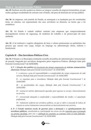 19
Título II - Da Administração Pública
Art. 29. Nenhum servidor poderá ser diretor ou integrar conselho de empresa fornecedora, ou que
realize qualquer modalidade de contrato com o Estado, sob pena de demissão do serviço público.
Art. 30. As empresas, sob controle do Estado, as autarquias e as fundações por ele constituídas
terão, no mínimo, um representante dos seus servidores na diretoria, na forma que a lei
estabelecer.
Art. 31. Ao Estado é vedado celebrar contrato com empresas que comprovadamente
desrespeitarem normas de segurança, de medicina do trabalho e de preservação do meio
ambiente.
Art. 32. A lei instituirá o registro obrigatório de bens e valores pertencentes ao patrimônio das
pessoas que assumi rem cargo, função ou emprego na administração direta, indireta e
fundacional.
Capítulo II - Dos Servidores Públicos Civis
Art. 33. O Estado e os Municípios instituirão conselho de política de administração e remuneração
de pessoal, integrado por servidores designados pelos respectivos Poderes. (Redação dada pela
Emenda Constitucional 7 de 24/04/2000)
§ 1º. A fixação dos padrões de vencimento dos demais componentes do sistema remuneratório
observará: (Redação dada pela Emenda Constitucional 7 de 24/04/2000)
I - a natureza, o grau de responsabilidade e a complexidade dos cargos componentes de cada
carreira; (Redação dada pela Emenda Constitucional 7 de 24/04/2000)
II - os requisitos para a investidura; (Redação dada pela Emenda Constitucional 7 de
24/04/2000)
III - as peculiaridades dos cargos; (Redação dada pela Emenda Constitucional 7 de
24/04/2000)
IV - sistema de méritos objetivamente apurados para ingresso no serviço e desenvolvimento
na carreira;
V - remuneração adequada à complexidade e responsabilidade das tarefas e à capacitação
profissional;
VI - tratamento uniforme aos servidores públicos, no que se refere à concessão de índices de
reajuste ou outros tratamentos remuneratórios ou desenvolvimento nas carreiras.
§ 2º. O Estado manterá escola de governo para a formação e o aperfeiçoamento dos
servidores públicos, constituindo-se a participação nos cursos um dos requisitos para a promoção
na carreira, facultada, para isso, a celebração de convênios ou contratos entre os entes federados.
(Redação dada pela Emenda Constitucional 7 de 24/04/2000)
 