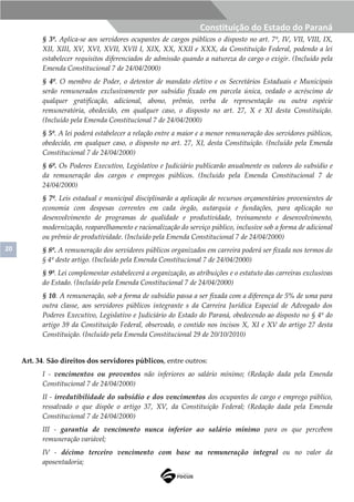 20
Constituição do Estado do Paraná
§ 3º. Aplica-se aos servidores ocupantes de cargos públicos o disposto no art. 7º, IV, VII, VIII, IX,
XII, XIII, XV, XVI, XVII, XVII I, XIX, XX, XXII e XXX, da Constituição Federal, podendo a lei
estabelecer requisitos diferenciados de admissão quando a natureza do cargo o exigir. (Incluído pela
Emenda Constitucional 7 de 24/04/2000)
§ 4º. O membro de Poder, o detentor de mandato eletivo e os Secretários Estaduais e Municipais
serão remunerados exclusivamente por subsídio fixado em parcela única, vedado o acréscimo de
qualquer gratificação, adicional, abono, prêmio, verba de representação ou outra espécie
remuneratória, obedecido, em qualquer caso, o disposto no art. 27, X e XI desta Constituição.
(Incluído pela Emenda Constitucional 7 de 24/04/2000)
§ 5º. A lei poderá estabelecer a relação entre a maior e a menor remuneração dos servidores públicos,
obedecido, em qualquer caso, o disposto no art. 27, XI, desta Constituição. (Incluído pela Emenda
Constitucional 7 de 24/04/2000)
§ 6º. Os Poderes Executivo, Legislativo e Judiciário publicarão anualmente os valores do subsídio e
da remuneração dos cargos e empregos públicos. (Incluído pela Emenda Constitucional 7 de
24/04/2000)
§ 7º. Leis estadual e municipal disciplinarão a aplicação de recursos orçamentários provenientes de
economia com despesas correntes em cada órgão, autarquia e fundações, para aplicação no
desenvolvimento de programas de qualidade e produtividade, treinamento e desenvolvimento,
modernização, reaparelhamento e racionalização do serviço público, inclusive sob a forma de adicional
ou prêmio de produtividade. (Incluído pela Emenda Constitucional 7 de 24/04/2000)
§ 8º. A remuneração dos servidores públicos organizados em carreira poderá ser fixada nos termos do
§ 4º deste artigo. (Incluído pela Emenda Constitucional 7 de 24/04/2000)
§ 9º. Lei complementar estabelecerá a organização, as atribuições e o estatuto das carreiras exclusivas
do Estado. (Incluído pela Emenda Constitucional 7 de 24/04/2000)
§ 10. A remuneração, sob a forma de subsídio passa a ser fixada com a diferença de 5% de uma para
outra classe, aos servidores públicos integrante s da Carreira Jurídica Especial de Advogado dos
Poderes Executivo, Legislativo e Judiciário do Estado do Paraná, obedecendo ao disposto no § 4º do
artigo 39 da Constituição Federal, observado, o contido nos incisos X, XI e XV do artigo 27 desta
Constituição. (Incluído pela Emenda Constitucional 29 de 20/10/2010)
Art. 34. São direitos dos servidores públicos, entre outros:
I - vencimentos ou proventos não inferiores ao salário mínimo; (Redação dada pela Emenda
Constitucional 7 de 24/04/2000)
II - irredutibilidade do subsídio e dos vencimentos dos ocupantes de cargo e emprego público,
ressalvado o que dispõe o artigo 37, XV, da Constituição Federal; (Redação dada pela Emenda
Constitucional 7 de 24/04/2000)
III - garantia de vencimento nunca inferior ao salário mínimo para os que percebem
remuneração variável;
IV - décimo terceiro vencimento com base na remuneração integral ou no valor da
aposentadoria;
 