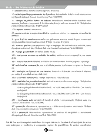 21
Título II - Da Administração Pública
V - remuneração do trabalho noturno superior à do diurno;
VI - salário-família pago em razão do dependente do trabalhador de baixa renda nos termos da
lei; (Redação dada pela Emenda Constitucional 7 de 24/04/2000)
VII - duração da jornada normal do trabalho não superior a oito horas diárias e quarenta horas
semanais, facultada a compensação de horário e redução de jornada, nos termos da lei; (Redação dada
pela Emenda Constitucional 7 de 24/04/2000)
VIII - repouso semanal remunerado;
IX - remuneração do serviço extraordinário superior, no mínimo, em cinquenta por cento à do
normal;
X - gozo de férias anuais remuneradas com, pelo menos, um terço a mais do que a remuneração
normal, vedada a transformação do período de férias em tempo de serviço;
XI - licença à gestante, sem prejuízo do cargo ou emprego e dos vencimentos ou subsídios, com a
duração de cento e vinte dias; (Redação dada pela Emenda Constitucional 7 de 24/04/2000)
XII - licença -paternidade, nos termos fixados em lei;
XIII - proteção do mercado de trabalho da mulher, mediante incentivos específicos, nos termos
da lei;
XIV - redução dos riscos inerentes ao trabalho por meio de normas de saúde, higiene e segurança;
XV - adicional de remuneração para as atividades penosas, insalubres ou perigosas, na forma da
lei;
XVI - proibição de diferença de vencimentos, de exercício de funções e de critérios de admissão
por motivo de sexo, idade, cor ou estado civil;
XVII - adicionais por tempo de serviço, na forma que a lei estabelecer;
XVIII - assistência e previdência sociais, extensivas aos dependentes e ao cônjuge; (Redação dada
pela Emenda Constitucional 7 de 24/04/2000)
a) (Revogado pela Emenda Constitucional 7 de 24/04/2000) (vide ADIN-175 - Com trânsito
em julgado)
b) (Revogado pela Emenda Constitucional 7 de 24/04/2000) (vide ADIN-175 - Com trânsito
em julgado)
XIX - gratificação pelo exercício de função de chefia e assessoramento; (Redação dada pela
Emenda Constitucional 7 de 24/04/2000)
XX - promoção, observando-se rigorosamente os critérios de antiguidade e merecimento. (Redação
dada pela Emenda Constitucional 7 de 24/04/2000)
XXII - promoção, observando-se rigorosamente os critérios de antiguidade e merecimento.
(Revogado pela Emenda Constitucional 7 de 24/04/2000)
Art. 35. Aos servidores públicos titulares de cargos efetivos do Estado e dos Municípios, incluídas
suas autarquias e fundações, é assegurado regime de previdência de caráter contributivo
 