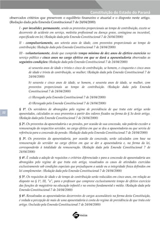 22
Constituição do Estado do Paraná
observados critérios que preservem o equilíbrio financeiro e atuarial e o disposto neste artigo.
(Redação dada pela Emenda Constitucional 7 de 24/04/2000)
I - por invalidez permanente, sendo os proventos proporcionais ao tempo de contribuição, exceto se
decorrente de acidente em serviço, moléstia profissional ou doença grave, contagiosa ou incurável,
especificada em lei; (Redação dada pela Emenda Constitucional 7 de 24/04/2000)
II - compulsoriamente, aos setenta anos de idade, com proventos proporcionais ao tempo de
contribuição; (Redação dada pela Emenda Constitucional 7 de 24/04/2000)
III - voluntariamente, desde que cumprido tempo mínimo de dez anos de efetivo exercício no
serviço público e cinco anos no cargo efetivo em que se dará a aposentadoria observadas as
seguintes condições: (Redação dada pela Emenda Constitucional 7 de 24/04/2000)
a) sessenta anos de idade e trinta e cinco de contribuição, se homem, e cinquenta e cinco anos
de idade e trinta de contribuição, se mulher; (Redação dada pela Emenda Constitucional 7 de
24/04/2000)
b) sessenta e cinco anos de idade, se homem, e sessenta anos de idade, se mulher, com
proventos proporcionais ao tempo de contribuição. (Redação dada pela Emenda
Constitucional 7 de 24/04/2000)
c) (Revogado pela Emenda Constitucional 7 de 24/04/2000)
d) (Revogado pela Emenda Constitucional 7 de 24/04/2000)
§ 1º. Os servidores de abrangidos pelo regime de previdência de que trata este artigo serão
aposentados, calculados os seus proventos a partir dos valores fixados na forma do § 3o deste artigo.
(Redação dada pela Emenda Constitucional 7 de 24/04/2000)
§ 2º. Os proventos da aposentadoria e as pensões, por ocasião de sua concessão, não poderão exceder a
remuneração do respectivo servidor, no cargo efetivo em que se deu a aposentadoria ou que serviu de
referência para a concessão da pensão. (Redação dada pela Emenda Constitucional 7 de 24/04/2000)
§ 3º. Os proventos da aposentadoria, por ocasião da concessão, serão calculados com base na
remuneração do servidor no cargo efetivo em que se der a aposentadoria e, na forma da lei,
corresponderão à totalidade da remuneração. (Redação dada pela Emenda Constitucional 7 de
24/04/2000)
§ 4º. È vedada a adoção de requisitos e critérios diferenciado s para a concessão de aposentadoria aos
abrangidos pelo regime de que trata este artigo, ressalvados os casos de atividades exercidas
exclusivamente sob condições especiais que prejudiquem a saúde ou a integridade física definidos em
lei complementar. (Redação dada pela Emenda Constitucional 7 de 24/04/2000)
§ 5º. Os requisitos de idade e de tempo de contribuição serão reduzidos em cinco anos, em relação ao
disposto no § 1º, III, "a", para o professor que comprove exclusivamente tempo de efetivo exercício
das funções de magistério na educação infantil e no ensino fundamental e médio. (Redação dada pela
Emenda Constitucional 7 de 24/04/2000)
§ 6º. Ressalvadas as aposentadorias decorrentes de cargos acumuláveis na forma desta Constituição,
é vedada a percepção de mais de uma aposentadoria à conta do regime de previdência de que trata este
artigo. (Incluído pela Emenda Constitucional 7 de 24/04/2000)
 