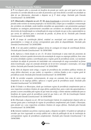 23
Título II - Da Administração Pública
§ 7º. Lei disporá sobre a concessão do benefício da pensão por morte, que será igual ao valor dos
proventos d o servidor falecido ou ao valor de proventos a que teria direito o servidor em atividade na
data de seu falecimento, observado o disposto no § 3º deste artigo. (Incluído pela Emenda
Constitucional 7 de 24/04/2000)
§ 8º. Observado o disposto no art. 27, XI, desta Constituição os proventos de aposentadoria e as
pensões serão revistos na mesma proporção e na mesma data, sempre que se modificar a remuneração
dos servidores em atividade, sendo também estendidos aos aposentados e aos pensionistas quaisquer
benefícios ou vantagens posteriormente concedidos aos servidores em atividade, inclusive quando
decorrentes da transformação ou reclassificação do cargo ou função em que se deu a aposentadoria ou
que serviu de referência para a concessão da pensão, na forma da lei. (Incluído pela Emenda
Constitucional 7 de 24/04/2000)
§ 9º. O tempo de contribuição federal, estadual ou municipal será contado para efeito de
aposentadoria e o tempo de serviço correspondente para efeito de disponibilidade. (Incluído pela
Emenda Constitucional 7 de 24/04/2000)
§ 10. A lei não poderá estabelecer qualquer forma de contagem de tempo de contribuição fictício.
(Incluído pela Emenda Constitucional 7 de 24/04/2000)
§ 11. Aplica-se o limite fixado no art. 27, XI desta Constituição à soma total dos proventos da
inatividade, inclusive quando decorrentes da acumulação de cargos ou empregos públicos, bem como
de outras atividades sujeitas a contribuição para o regime geral de previdência social, e ao montante
resultante da adição de proventos de inatividade com remuneração de cargo acumulável na forma
desta Constituição, cargo em comissão declarado em lei de livre nomeação e exoneração, e de cargo
eletivo. (Incluído pela Emenda Constitucional 7 de 24/04/2000)
§ 12. Além do disposto neste artigo, o regime de previdência dos servidores públicos titulares de
cargo efetivo observará, no que couber, os requisitos e critérios fixados p ara o regime geral de
previdência social. (Incluído pela Emenda Constitucional 7 de 24/04/2000)
§ 13. Ao servidor ocupante, exclusivamente, de cargo em comissão, bem como de outro cargo
temporário ou de emprego público, aplica-se o regime geral de previdência social. (Incluído pela
Emenda Constitucional 7 de 24/04/2000)
§ 14. O Estado e os Municípios, desde que instituam regime de previdência complementar para os
seus respectivos servidores titulares de cargo efetivo, poderão fixar, para o valor das aposentadorias e
pensões a serem concedidas pelo regime de que trata este artigo, o limite máximo estabelecido para os
benefícios do regime geral de previdência social de que trata o art. 201 da Constituição Federal.
(Incluído pela Emenda Constitucional 7 de 24/04/2000)
§ 15. Observado o disposto no art. 202 da Constituição Federal, lei complementar disporá sobre as
normas gerais para a instituição de regime de previdência complementar pelo Estado e Município,
para atender ao s seus respectivos servidores titulares de cargos efetivos. (Incluído pela Emenda
Constitucional 7 de 24/04/2000)
§ 16. Somente mediante sua prévia e expressa opção, o disposto nos §§14 e 15 poderá ser aplicado ao
servidor que tiver ingressado no serviço público até a data da publicação do ato de instituição do
correspondente regime de previdência complementar. (Incluído pela Emenda Constitucional 7 de
24/04/2000)
 