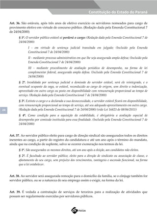 24
Constituição do Estado do Paraná
Art. 36. São estáveis, após três anos de efetivo exercício os servidores nomeados para cargo de
provimento efetivo em virtude de concurso público. (Redação dada pela Emenda Constitucional 7
de 24/04/2000)
§ 1º. O servidor público estável só perderá o cargo: (Redação dada pela Emenda Constitucional 7 de
24/04/2000)
I - em virtude de sentença judicial transitada em julgado; (Incluído pela Emenda
Constitucional 7 de 24/04/2000)
II - mediante processo administrativo em que lhe seja assegurada ampla defesa; (Incluído pela
Emenda Constitucional 7 de 24/04/2000)
III - mediante procedimento de avaliação periódica de desempenho, na forma de lei
complementar federal, assegurada ampla defesa. (Incluído pela Emenda Constitucional 7 de
24/04/2000)
§ 2º. Invalidada por sentença judicial a demissão do servidor estável, será ele reintegrado, e o
eventual ocupante da vaga, se estável, reconduzido ao cargo de origem, sem direito a indenização,
aproveitado em outro cargo ou posto em disponibilidade com remuneração proporcional ao tempo de
serviço. (Redação dada pela Emenda Constitucional 7 de 24/04/2000)
§ 3º. Extinto o cargo o u declarada a sua desnecessidade, o servidor estável ficará em disponibilidade,
com remuneração proporcional ao tempo de serviço, até seu adequado aproveitamento em outro cargo.
(Redação dada pela Emenda Constitucional 7 de 24/04/2000) (vide Lei 16823 de 08/06/2011)
§ 4º. Como condição para a aquisição da estabilidade, é obrigatória a avaliação especial de
desempenho por comissão instituída para essa finalidade. (Incluído pela Emenda Constitucional 7 de
24/04/2000)
Art. 37. Ao servidor público eleito para cargo de direção sindical são assegurados todos os direitos
inerentes ao cargo, a partir do registro da candidatura e até um ano após o término do mandato,
ainda que na condição de suplente, salvo se ocorrer exoneração nos termos da lei.
§ 1º. São assegurados os mesmos direitos, até um ano após a eleição, aos candidatos não eleitos.
§ 2º. É facultado ao servidor público, eleito para a direção de sindicato ou associação de classe, o
afastamento do seu cargo, sem prejuízo dos vencimentos, vantagens e ascensão funcional, na forma
que a lei estabelecer.
Art. 38. Ao servidor será assegurada remoção para o domicílio da família, se o cônjuge também for
servidor público, ou se a natureza do seu emprego assim o exigir, na forma da lei.
Art. 39. É vedada a contratação de serviços de terceiros para a realização de atividades que
possam ser regularmente exercidas por servidores públicos.
 