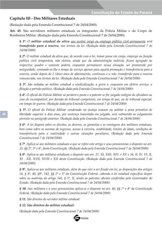 26
Constituição do Estado do Paraná
Capítulo III - Dos Militares Estaduais
(Redação dada pela Emenda Constitucional 7 de 24/04/2000)
Art. 45. São servidores militares estaduais os integrantes da Polícia Militar e do Corpo de
Bombeiros Militar. (Redação dada pela Emenda Constitucional 7 de 24/04/2000)
§ 1º. O militar estadual da ativa que aceitar cargo ou emprego público civil permanente será
transferido para a reserva, nos termos da lei. (Redação dada pela Emenda Constitucional 7 de
24/04/2000)
§ 2º. O militar estadual da ativa que, de acordo com a lei, tomar posse em cargo, emprego ou função
pública civil temporária, não eletiva, ainda que da administração indireta, ficará agregado ao
respectivo quadro e somente poderá, enquanto permanecer nessa situação, ser promovido por
antiguidade, contando-se-lhe o tempo de serviço apenas para aquela promoção e transferência para a
reserva, sendo depois de 2 (dois) anos de afastamento, contínuos o u não, transferido para a reserva
remunerada, nos termos da lei. (Redação dada pela Emenda Constitucional 7 de 24/04/2000)
§ 3º. São vedadas ao militar estadual a sindicalização, a greve e, enquanto em efetivo serviço, a
filiação a partido político. (Redação dada pela Emenda Constitucional 7 de 24/04/2000)
§ 4º. O oficial da Polícia Militar só perderá o posto e a patente se for julgado indigno do oficialato ou
com ele incompatível, por decisão do tribunal competente, em tempo de paz, ou de tribunal especial,
em tempo de guerra. (Redação dada pela Emenda Constitucional 7 de 24/04/2000)
§ 5º. O oficial da Polícia Militar condenado na justiça comum ou militar à pena privativa de
liberdade superior a dois anos, por sentença transitada em julgado, será submetido ao julgamento
previsto no parágrafo anterior. (Redação dada pela Emenda Constitucional 7 de 24/04/2000)
§ 6º. A lei disporá sobre os direitos, os deveres, as garantias e as vantagens dos militares estaduais,
bem como sobre as normas de ingresso, acesso à carreira, estabilidade, limites de idade, condições de
transferência para a inatividade e outras situações peculiares. (Redação dada pela Emenda
Constitucional 7 de 24/04/2000)
§ 7º. Aplica-se aos militares estaduais a que se refere este artigo e seus pensionistas o disposto no art.
35, §§ 2º, 3º e 4º, desta Constituição. (Redação dada pela Emenda Constitucional 7 de 24/04/2000)
§ 8º. Aplica-se aos militares estaduais o disposto nos art. 27, XI, XIII, XIV, e XV e 34, II, IV, VI, X,
XI , XII, XVII, XVIII e XX desta Constituição. (Redação dada pela Emenda Constitucional 7 de
24/04/2000)
§ 9º. Aplica-se aos militares estaduais, além do que vier a ser fixado em lei, as disposições dos artigos
14, § 8º, 40, §9º, 142, §§ 2º e 3º da Constituição Federal, cabendo a lei estadual específica dispor
sobre as matérias do artigo 142, § 3º, X, sendo as patentes oficiais conferidas pelo Governador do
Estado. (Redação dada pela Emenda Constitucional 7 de 24/04/2000)
§ 10. Aos militares e a seus pensionistas aplica-se o disposto no art. 40, §§ 7º e 8º da Constituição
Federal. (Redação dada pela Emenda Constitucional 7 de 24/04/2000)
§ 11. São direitos do servidor militar estadual:
§ 12. São direitos do militar estadual:
(Redação dada pela Emenda Constitucional 7 de 24/04/2000)
 