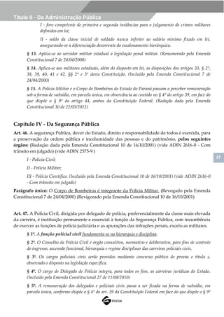 27
Título II - Da Administração Pública
I - foro competente de primeira e segunda instâncias para o julgamento de crimes militares
definidos em lei;
II - soldo da classe inicial de soldado nunca inferior ao salário mínimo fixado em lei,
assegurando-se a diferenciação decorrente do escalonamento hierárquico.
§ 13. Aplica-se ao servidor militar estadual a legislação penal militar. (Renumerado pela Emenda
Constitucional 7 de 24/04/2000)
§ 14. Aplica-se aos militares estaduais, além do disposto em lei, as disposições dos artigos 33, § 2º,
38, 39, 40, 41 e 42, §§ 2º e 3º desta Constituição. (Incluído pela Emenda Constitucional 7 de
24/04/2000)
§ 15. A Polícia Militar e o Corpo de Bombeiros do Estado do Paraná passam a perceber remuneração
sob a forma de subsídio, em parcela única, em observância ao contido no § 4º do artigo 39, em face do
que dispõe o § 9º do artigo 44, ambos da Constituição Federal. (Redação dada pela Emenda
Constitucional 30 de 22/05/2012)
Capítulo IV - Da Segurança Pública
Art. 46. A segurança Pública, dever do Estado, direito e responsabilidade de todos é exercida, para
a preservação da ordem pública e incolumidade das pessoas e do patrimônio, pelos seguintes
órgãos: (Redação dada pela Emenda Constitucional 10 de 16/10/2001) (vide ADIN 2616-0 - Com
trânsito em julgado) (vide ADIN 2575-9 )
I - Polícia Civil;
II - Polícia Militar;
III - Polícia Científica. (Incluído pela Emenda Constitucional 10 de 16/10/2001) (vide ADIN 2616-0
- Com trânsito em julgado)
Parágrafo único: O Corpo de Bombeiros é integrante da Polícia Militar. (Revogado pela Emenda
Constitucional 7 de 24/04/2000) (Revigorado pela Emenda Constitucional 10 de 16/10/2001)
Art. 47. A Polícia Civil, dirigida por delegado de polícia, preferencialmente da classe mais elevada
da carreira, é instituição permanente e essencial à função da Segurança Pública, com incumbência
de exercer as funções de polícia judiciária e as apurações das infrações penais, exceto as militares.
§ 1º. A função policial civil fundamenta-se na hierarquia e disciplina.
§ 2º. O Conselho da Polícia Civil é órgão consultivo, normativo e deliberativo, para fins de controle
do ingresso, ascensão funcional, hierarquia e regime disciplinar das carreiras policiais civis.
§ 3º. Os cargos policiais civis serão providos mediante concurso público de provas e título s,
observado o disposto na legislação específica.
§ 4º. O cargo de Delegado de Polícia integra, para todos os fins, as carreiras jurídicas do Estado.
(Incluído pela Emenda Constitucional 27 de 11/08/2010)
§ 5º. A remuneração dos delegados e policiais civis passa a ser fixada na forma de subsídio, em
parcela única, conforme dispõe o § 4º do art. 39 da Constituição Federal em face do que dispõe o § 9º
 