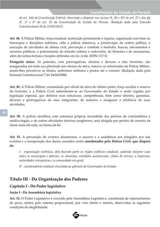 28
Constituição do Estado do Paraná
do art. 144 da Constituição Federal, observado o disposto nos incisos X, XI e XV do art. 27 e dos §§
4º, 5º e 6º do art. 33 da Constituição do Estado do Paraná. (Redação dada pela Emenda
Constitucional 30 de 22/05/2012)
Art. 48. À Polícia Militar, força estadual, instituição permanente e regular, organizada com base na
hierarquia e disciplina militares, cabe a polícia ostensiva, a preservação da ordem pública, a
execução de atividades de defesa civil, prevenção e combate a incêndio, buscas, salvamentos e
socorros públicos, o policiamento de trânsito urbano e rodoviário, de florestas e de mananciais,
além de outras formas e funções definidas em lei. (vide ADIN 117-5)
Parágrafo único. As patentes, com prerrogativas, direitos e deveres a elas inerentes, são
asseguradas em toda sua plenitude aos oficiais da ativa, reserva ou reformados da Polícia Militar,
sendo-lhes privativos os títulos, uniformes militares e postos até o coronel. (Redação dada pela
Emenda Constitucional 7 de 24/04/2000)
Art. 49. A Polícia Militar, comandada por oficial da ativa do último posto, força auxiliar e reserva
do Exército, e a Polícia Civil subordinam-se ao Governador do Estado e serão regidas por
legislação especial, que definirá suas estruturas, competências, bem como direitos, garantias,
deveres e prerrogativas de seus integrantes, de maneira a assegurar a eficiência de suas
atividades.
Art. 50. A polícia científica, com estrutura própria, incumbida das perícias de criminalística e
médico-legais, e de outras atividades técnicas congêneres, será dirigida por peritos de carreira da
classe mais elevada, na forma da lei.
Art. 51. A prevenção de eventos desastrosos, o socorro e a assistência aos atingidos por tais
eventos e a recuperação dos danos causados serão coordenados pela Defesa Civil, que disporá
de:
I - organização sistêmica, dela fazendo parte os órgãos públicos estaduais, podendo integrar suas
ações os municipais e federais, os classistas, entidades assistenciais, clubes de serviço, a imprensa,
autoridades eclesiásticas e a comunidade em geral;
II - coordenadoria estadual vinculada ao gabinete do Governador do Estado.
Título III - Da Organização dos Poderes
Capítulo I - Do Poder legislativo
Seção I - Da Assembleia legislativa
Art. 52. O Poder Legislativo é exercido pela Assembleia Legislativa, constituída de representantes
do povo, eleitos pelo sistema proporcional, por voto direto e secreto, observadas as seguintes
condições de elegibilidade:
 