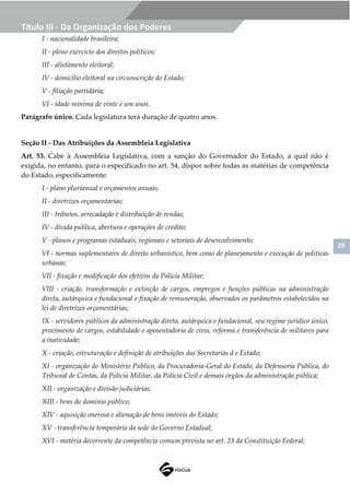 29
Título III - Da Organização dos Poderes
I - nacionalidade brasileira;
II - pleno exercício dos direitos políticos;
III - alistamento eleitoral;
IV - domicílio eleitoral na circunscrição do Estado;
V - filiação partidária;
VI - idade mínima de vinte e um anos.
Parágrafo único. Cada legislatura terá duração de quatro anos.
Seção II - Das Atribuições da Assembleia Legislativa
Art. 53. Cabe à Assembleia Legislativa, com a sanção do Governador do Estado, a qual não é
exigida, no entanto, para o especificado no art. 54, dispor sobre todas as matérias de competência
do Estado, especificamente:
I - plano plurianual e orçamentos anuais;
II - diretrizes orçamentárias;
III - tributos, arrecadação e distribuição de rendas;
IV - dívida pública, abertura e operações de crédito;
V - planos e programas estaduais, regionais e setoriais de desenvolvimento;
VI - normas suplementares de direito urbanístico, bem como de planejamento e execução de políticas
urbanas;
VII - fixação e modificação dos efetivos da Polícia Militar;
VIII - criação, transformação e extinção de cargos, empregos e funções públicas na administração
direta, autárquica e fundacional e fixação de remuneração, observados os parâmetros estabelecidos na
lei de diretrizes orçamentárias;
IX - servidores públicos da administração direta, autárquica e fundacional, seu regime jurídico único,
provimento de cargos, estabilidade e aposentadoria de civis, reforma e transferência de militares para
a inatividade;
X - criação, estruturação e definição de atribuições das Secretarias d e Estado;
XI - organização do Ministério Público, da Procuradoria-Geral do Estado, da Defensoria Pública, do
Tribunal de Contas, da Polícia Militar, da Polícia Civil e demais órgãos da administração pública;
XII - organização e divisão judiciárias;
XIII - bens do domínio público;
XIV - aquisição onerosa e alienação de bens imóveis do Estado;
XV - transferência temporária da sede do Governo Estadual;
XVI - matéria decorrente da competência comum prevista no art. 23 da Constituição Federal;
 