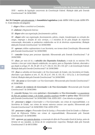 30
Constituição do Estado do Paraná
XVII - matéria da legislação concorrente da Constituição Federal. (Redação dada pela Emenda
Constitucional 7 de 24/04/2000)
Art. 54. Compete, privativamente, à Assembleia Legislativa: (vide ADIN 1190-1) (vide ADIN 979-
6 - Com trânsito em julgado)
I - eleger a Mesa e constituir as Comissões;
II - elaborar o Regimento Interno;
III - dispor sobre sua organização, funcionamento e polícia;
III - dispor sobre sua organização, funcionamento, polícia, criação, transformação ou extinção dos
cargos, empregos e funções de seus serviços, e a iniciativa de lei para fixação da respectiva
remuneração, observados os parâmetros estabelecidos na lei de diretrizes orçamentárias; (Redação
dada pela Emenda Constitucional 7 de 24/04/2000)
IV - aprovar créditos suplementares à sua Secretaria, nos termos desta Constituição; (Renumerado
pela Emenda Constitucional 7 de 24/04/2000)
V - conceder licença para processar deputado; (Renumerado pela Emenda Constitucional 7 de
24/04/2000)
VI - fixar, por meio de lei, o subsídio dos Deputados Estaduais, à razão de, no máximo 75%
(setenta e cinco por cento) daquele estabelecido, em espécie, para os Deputados Federais, observado o
que dispõe os artigos 37, XI, 39, §4º, 57, § 7º, 150, II, 153, III e 153, §2º, I, da Constituição Federal;
(Redação dada pela Emenda Constitucional 7 de 24/04/2000)
VII - fixar os subsídios do Governador e do Vice-Governador do Estado e dos Secretários de Estado,
observado o que dispõem os arts. 37, XI, 39, § 4º, 150, II, 153, III, e 153 § 2o, I, da Constituição
Federal; (Redação dada pela Emenda Constitucional 7 de 24/04/2000)
VIII - dar posse ao Governador e ao Vice-Governador; (Renumerado pela Emenda Constitucional 7
de 24/04/2000)
IX - conhecer da renúncia do Governador e do Vice-Governador; (Renumerado pela Emenda
Constitucional 7 de 24/04/2000)
X - conceder licença, bem como autorizar o Governador e o Vice-Governador a se ausentarem
do País por qualquer tempo, e do Estado, quando a ausência exceder a quinze dias; (Renumerado
pela Emenda Constitucional 7 de 24/04/2000) (Vide ADIN-2453 - Com trânsito em julgado)
XI - processar e julgar o Governador e o Vice-Governador, nos crimes de responsabilidade, e os
Secretários de Estado, nos crimes da mesma natureza conexos com aqueles; (Renumerado pela
Emenda Constitucional 7 de 24/04/2000) (Vide ADIN 4791)
XII - processar e julgar o Procurador-Geral de Justiça, o Procurador-Geral do Estado e o Defensor-
Geral da Defensoria Pública nos crimes de responsabilidade; (Renumerado pela Emenda
Constitucional 7 de 24/04/2000)
XIII - aprovar, por maioria absoluta, a exoneração de ofício do Procurador-Geral de Justiça, antes do
término de seu mandato, na forma da lei complementar respectiva; (Redação dada pela Emenda
Constitucional 17 de 08/11/2006)
 