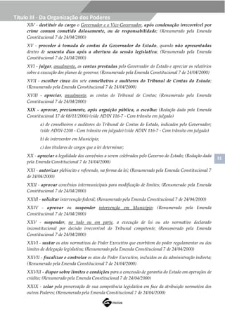 31
Título III - Da Organização dos Poderes
XIV - destituir do cargo o Governador e o Vice-Governador, após condenação irrecorrível por
crime comum cometido dolosamente, ou de responsabilidade; (Renumerado pela Emenda
Constitucional 7 de 24/04/2000)
XV - proceder à tomada de contas do Governador do Estado, quando não apresentadas
dentro de sessenta dias após a abertura da sessão legislativa; (Renumerado pela Emenda
Constitucional 7 de 24/04/2000)
XVI - julgar, anualmente, as contas prestadas pelo Governador do Estado e apreciar os relatórios
sobre a execução dos planos de governo; (Renumerado pela Emenda Constitucional 7 de 24/04/2000)
XVII - escolher cinco dos sete conselheiros e auditores do Tribunal de Contas do Estado;
(Renumerado pela Emenda Constitucional 7 de 24/04/2000)
XVIII - apreciar, anualmente, as contas do Tribunal de Contas; (Renumerado pela Emenda
Constitucional 7 de 24/04/2000)
XIX - aprovar, previamente, após arguição pública, a escolha: (Redação dada pela Emenda
Constitucional 17 de 08/11/2006) (vide ADIN 116-7 - Com trânsito em julgado)
a) de conselheiros e auditores do Tribunal de Contas do Estado, indicados pelo Governador;
(vide ADIN-2208 - Com trânsito em julgado) (vide ADIN 116-7 - Com trânsito em julgado)
b) de interventor em Município;
c) dos titulares de cargos que a lei determinar;
XX - apreciar a legalidade dos convênios a serem celebrados pelo Governo do Estado; (Redação dada
pela Emenda Constitucional 7 de 24/04/2000)
XXI - autorizar plebiscito e referendo, na forma da lei; (Renumerado pela Emenda Constitucional 7
de 24/04/2000)
XXII - aprovar convênios intermunicipais para modificação de limites; (Renumerado pela Emenda
Constitucional 7 de 24/04/2000)
XXIII - solicitar intervenção federal; (Renumerado pela Emenda Constitucional 7 de 24/04/2000)
XXIV - aprovar ou suspender intervenção em Município; (Renumerado pela Emenda
Constitucional 7 de 24/04/2000)
XXV - suspender, no todo ou em parte, a execução de lei ou ato normativo declarado
inconstitucional por decisão irrecorrível do Tribunal competente; (Renumerado pela Emenda
Constitucional 7 de 24/04/2000)
XXVI - sustar os atos normativos do Poder Executivo que exorbitem do poder regulamentar ou dos
limites de delegação legislativa; (Renumerado pela Emenda Constitucional 7 de 24/04/2000)
XXVII - fiscalizar e controlar os atos do Poder Executivo, incluídos os da administração indireta;
(Renumerado pela Emenda Constitucional 7 de 24/04/2000)
XXVIII - dispor sobre limites e condições para a concessão de garantia do Estado em operações de
crédito; (Renumerado pela Emenda Constitucional 7 de 24/04/2000)
XXIX - zelar pela preservação de sua competência legislativa em face da atribuição normativa dos
outros Poderes; (Renumerado pela Emenda Constitucional 7 de 24/04/2000)
 