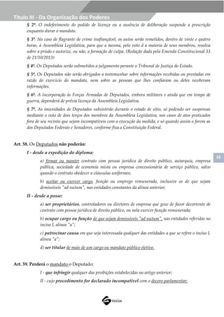 33
Título III - Da Organização dos Poderes
§ 2º. O indeferimento do pedido de licença ou a ausência de deliberação suspende a prescrição
enquanto durar o mandato.
§ 3º. No caso de flagrante de crime inafiançável, os autos serão remetidos, dentro de vinte e quatro
horas, à Assembleia Legislativa, para que a mesma, pelo voto d a maioria de seus membros, resolva
sobre a prisão e autorize, ou não, a formação de culpa. (Redação dada pela Emenda Constitucional 33
de 21/10/2013)
§ 4º. Os Deputados serão submetidos a julgamento perante o Tribunal de Justiça do Estado.
§ 5º. Os Deputados não serão obrigados a testemunhar sobre informações recebidas ou prestadas em
razão do exercício do mandato, nem sobre as pessoas que lhes confiaram ou deles receberam
informações.
§ 6º. A incorporação às Forças Armadas de Deputados, embora militares e ainda que em tempo de
guerra, dependerá de prévia licença da Assembleia Legislativa.
§ 7º. As imunidades de Deputados subsistirão durante o estado de sítio, só podendo ser suspensas
mediante o voto de dois terços dos membros da Assembleia Legislativa, nos casos de atos praticados
fora de seu recinto que sejam incompatíveis com a execução da medida, e só quando assim o forem as
dos Deputados Federais e Senadores, conforme fixa a Constituição Federal.
Art. 58. Os Deputados não poderão:
I - desde a expedição do diploma:
a) firmar ou manter contrato com pessoa jurídica de direito público, autarquia, empresa
pública, sociedade de economia mista ou empresa concessionária de serviço público, salvo
quando o contrato obedecer a cláusulas uniformes;
b) aceitar ou exercer cargo, função ou emprego remunerado, inclusive os de que sejam
demissíveis "ad nutum", nas entidades constantes da alínea anterior;
II - desde a posse:
a) ser proprietários, controladores ou diretores de empresa que goze de favor decorrente de
contrato com pessoa jurídica de direito público, ou nela exercer função remunerada;
b) ocupar cargo ou função de que sejam demissíveis "ad nutum", nas entidades referidas no
inciso I, alínea "a";
c) patrocinar causa em que seja interessada qualquer das entidades a que se refere o inciso I,
alínea "a";
d) ser titular de mais de um cargo ou mandato público eletivo.
Art. 59. Perderá o mandato o Deputado:
I - que infringir qualquer das proibições estabelecidas no artigo anterior;
II - cujo procedimento for declarado incompatível com o decoro parlamentar;
 