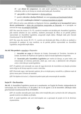 34
Constituição do Estado do Paraná
III - que deixar de comparecer, em cada sessão legislativa, à terça parte das sessões
ordinárias, salvo se em licença ou missão autorizadas pela Assembleia;
IV - que perder ou tiver suspensos os direitos políticos;
V - quando o decretar a Justiça Eleitoral, nos casos previstos na Constituição Federal;
VI - que sofrer condenação criminal em sentença transitada em julgado.
§ 1º. Além de outros casos definidos no Regimento Interno, considerar-se-á incompatível com o
decoro parlamentar o abuso das prerrogativas asseguradas ao Deputado, ou a percepção, no
exercício do cargo, de vantagens indevidas.
§ 2º. Nos casos dos incisos I, II e VI, a perda de mandato será decidida pela Assembleia Legislativa,
pela maioria absoluta de seus membros, mediante provocação da Mesa ou de partido político
representado na Assembleia Legislativa, assegurada ampla defesa. (Redação dada pela Emenda
Constitucional 17 de 08/11/2006)
§ 3º. Nos casos dos incisos III, IV e V, a perda será declarada pela Mesa, de ofício ou mediante a
provocação de qualquer de seus membros, ou de partido político representado na Assembleia
Legislativa, assegurada ampla defesa.
Art. 60. Não perderá o mandato o Deputado:
I - investido no cargo de Ministro de Estado, Governador de Território, Secretário de
Estado, Secretário de Prefeitura de Capital ou chefe de missão diplomática temporária;
II - licenciado pela Assembleia Legislativa por motivo de doença, ou para tratar, sem
remuneração, de interesse particular, desde que, neste caso, o afastamento não ultrapasse
cento e vinte dias por sessão legislativa.
§ 1º. O suplente será convocado nos casos de vaga decorrente da investidura em funções previstas
neste artigo ou de licença superior a cento e vinte dias.
§ 2º. Ocorrendo vaga e não havendo suplente, far-se-á eleição para p reenchê-la, se faltarem mais de
quinze meses para o término do mandato.
§ 3º. Na hipótese do inciso I, o Deputa do poderá optar pela remuneração do mandato.
Seção IV - Das Reuniões
Art. 61. A Assembleia Legislativa reunir-se-á, anualmente, na Capital do Estado, independente de
convocação, de 2 de fevereiro a 17 de julho e de 1o de agosto a 22 de dezembro. (Redação dada
pela Emenda Constitucional 20 de 27/03/2007)
§ 1º. As reuniões marcadas para essas datas serão transferidas para o primeiro dia útil subsequente,
quando recaírem em sábados ou feriados.
§ 2º. A sessão legislativa não será interrompida sem a aprovação do projeto de lei de diretrizes
orçamentárias.
 