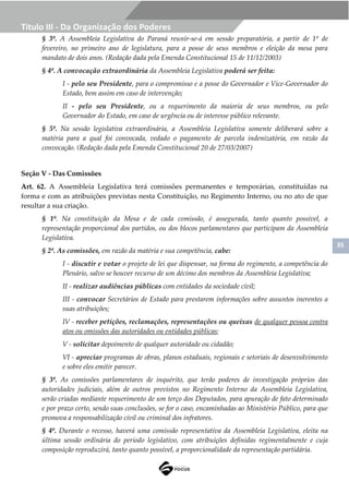 35
Título III - Da Organização dos Poderes
§ 3º. A Assembleia Legislativa do Paraná reunir-se-á em sessão preparatória, a partir de 1º de
fevereiro, no primeiro ano de legislatura, para a posse de seus membros e eleição da mesa para
mandato de dois anos. (Redação dada pela Emenda Constitucional 15 de 11/12/2003)
§ 4º. A convocação extraordinária da Assembleia Legislativa poderá ser feita:
I - pelo seu Presidente, para o compromisso e a posse do Governador e Vice-Governador do
Estado, bem assim em caso de intervenção;
II - pelo seu Presidente, ou a requerimento da maioria de seus membros, ou pelo
Governador do Estado, em caso de urgência ou de interesse público relevante.
§ 5º. Na sessão legislativa extraordinária, a Assembleia Legislativa somente deliberará sobre a
matéria para a qual foi convocada, vedado o pagamento de parcela indenizatória, em razão da
convocação. (Redação dada pela Emenda Constitucional 20 de 27/03/2007)
Seção V - Das Comissões
Art. 62. A Assembleia Legislativa terá comissões permanentes e temporárias, constituídas na
forma e com as atribuições previstas nesta Constituição, no Regimento Interno, ou no ato de que
resultar a sua criação.
§ 1º. Na constituição da Mesa e de cada comissão, é assegurada, tanto quanto possível, a
representação proporcional dos partidos, ou dos blocos parlamentares que participam da Assembleia
Legislativa.
§ 2º. As comissões, em razão da matéria e sua competência, cabe:
I - discutir e votar o projeto de lei que dispensar, na forma do regimento, a competência do
Plenário, salvo se houver recurso de um décimo dos membros da Assembleia Legislativa;
II - realizar audiências públicas com entidades da sociedade civil;
III - convocar Secretários de Estado para prestarem informações sobre assuntos inerentes a
suas atribuições;
IV - receber petições, reclamações, representações ou queixas de qualquer pessoa contra
atos ou omissões das autoridades ou entidades públicas;
V - solicitar depoimento de qualquer autoridade ou cidadão;
VI - apreciar programas de obras, planos estaduais, regionais e setoriais de desenvolvimento
e sobre eles emitir parecer.
§ 3º. As comissões parlamentares de inquérito, que terão poderes de investigação próprios das
autoridades judiciais, além de outros previstos no Regimento Interno da Assembleia Legislativa,
serão criadas mediante requerimento de um terço dos Deputados, para apuração de fato determinado
e por prazo certo, sendo suas conclusões, se for o caso, encaminhadas ao Ministério Público, para que
promova a responsabilização civil ou criminal dos infratores.
§ 4º. Durante o recesso, haverá uma comissão representativa da Assembleia Legislativa, eleita na
última sessão ordinária do período legislativo, com atribuições definidas regimentalmente e cuja
composição reproduzirá, tanto quanto possível, a proporcionalidade da representação partidária.
 