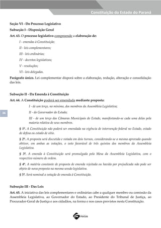 36
Constituição do Estado do Paraná
Seção VI - Do Processo Legislativo
Subseção I - Disposição Geral
Art. 63. O processo legislativo compreende a elaboração de:
I - emendas à Constituição;
II - leis complementares;
III - leis ordinárias;
IV - decretos legislativos;
V - resoluções;
VI - leis delegadas.
Parágrafo único. Lei complementar disporá sobre a elaboração, redação, alteração e consolidação
das leis.
Subseção II - Da Emenda à Constituição
Art. 64. A Constituição poderá ser emendada mediante proposta:
I - de um terço, no mínimo, dos membros da Assembleia Legislativa;
II - do Governador do Estado;
III - de um terço das Câmaras Municipais do Estado, manifestando-se cada uma delas pela
maioria relativa de seus membros.
§ 1º. A Constituição não poderá ser emendada na vigência de intervenção federal no Estado, estado
de defesa ou estado de sítio.
§ 2º. A proposta será discutida e votada em dois turnos, considerando-se a mesma aprovada quando
obtiver, em ambas as votações, o voto favorável de três quintos dos membros da Assembleia
Legislativa.
§ 3º. A emenda à Constituição será promulgada pela Mesa da Assembleia Legislativa, com o
respectivo número de ordem.
§ 4º. A matéria constante de proposta de emenda rejeitada ou havida por prejudicada não pode ser
objeto de nova proposta na mesma sessão legislativa.
§ 5º. Será nominal a votação de emenda à Constituição.
Subseção III - Das Leis
Art. 65. A iniciativa das leis complementares e ordinárias cabe a qualquer membro ou comissão da
Assembleia Legislativa, ao Governador do Estado, ao Presidente do Tribunal de Justiça, ao
Procurador-Geral de Justiça e aos cidadãos, na forma e nos casos previstos nesta Constituição.
 