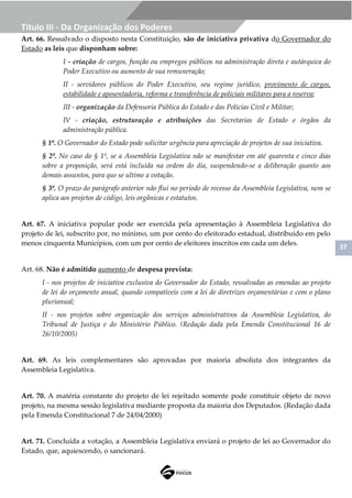37
Título III - Da Organização dos Poderes
Art. 66. Ressalvado o disposto nesta Constituição, são de iniciativa privativa do Governador do
Estado as leis que disponham sobre:
I - criação de cargos, função ou empregos públicos na administração direta e autárquica do
Poder Executivo ou aumento de sua remuneração;
II - servidores públicos do Poder Executivo, seu regime jurídico, provimento de cargos,
estabilidade e aposentadoria, reforma e transferência de policiais militares para a reserva;
III - organização da Defensoria Pública do Estado e das Polícias Civil e Militar;
IV - criação, estruturação e atribuições das Secretarias de Estado e órgãos da
administração pública.
§ 1º. O Governador do Estado pode solicitar urgência para apreciação de projetos de sua iniciativa.
§ 2º. No caso do § 1º, se a Assembleia Legislativa não se manifestar em até quarenta e cinco dias
sobre a proposição, será está incluída na ordem do dia, suspendendo-se a deliberação quanto aos
demais assuntos, para que se ultime a votação.
§ 3º. O prazo do parágrafo anterior não flui no período de recesso da Assembleia Legislativa, nem se
aplica aos projetos de código, leis orgânicas e estatutos.
Art. 67. A iniciativa popular pode ser exercida pela apresentação à Assembleia Legislativa do
projeto de lei, subscrito por, no mínimo, um por cento do eleitorado estadual, distribuído em pelo
menos cinquenta Municípios, com um por cento de eleitores inscritos em cada um deles.
Art. 68. Não é admitido aumento de despesa prevista:
I - nos projetos de iniciativa exclusiva do Governador do Estado, ressalvadas as emendas ao projeto
de lei do orçamento anual, quando compatíveis com a lei de diretrizes orçamentárias e com o plano
plurianual;
II - nos projetos sobre organização dos serviços administrativos da Assembleia Legislativa, do
Tribunal de Justiça e do Ministério Público. (Redação dada pela Emenda Constitucional 16 de
26/10/2005)
Art. 69. As leis complementares são aprovadas por maioria absoluta dos integrantes da
Assembleia Legislativa.
Art. 70. A matéria constante do projeto de lei rejeitado somente pode constituir objeto de novo
projeto, na mesma sessão legislativa mediante proposta da maioria dos Deputados. (Redação dada
pela Emenda Constitucional 7 de 24/04/2000)
Art. 71. Concluída a votação, a Assembleia Legislativa enviará o projeto de lei ao Governador do
Estado, que, aquiescendo, o sancionará.
 