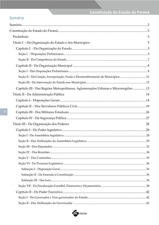 2
Constituição do Estado do Paraná
Sumário
Sumário.............................................................................................................................................................2
Constituição do Estado do Paraná................................................................................................................5
Preâmbulo 5
Título I - Da Organização do Estado e dos Municípios 5
Capítulo I - Da Organização do Estado ..............................................................................................5
Seção I - Disposições Preliminares..................................................................................................................5
Seção II - Da Competência do Estado..............................................................................................................7
Capítulo II - Da Organização Municipal .............................................................................................8
Seção I - Das Disposições Preliminares...........................................................................................................8
Seção II - Da Criação, Incorporação, Fusão e Desmembramento de Municípios ...................................11
Seção III - Da intervenção do Estado nos Municípios.................................................................................12
Capítulo III - Das Regiões Metropolitanas, Aglomerações Urbanas e Microrregiões ................13
Título II - Da Administração Pública 14
Capítulo I - Disposições Gerais...........................................................................................................14
Capítulo II - Dos Servidores Públicos Civis .....................................................................................19
Capítulo III - Dos Militares Estaduais................................................................................................26
Capítulo IV - Da Segurança Pública...................................................................................................27
Título III - Da Organização dos Poderes 28
Capítulo I - Do Poder legislativo ........................................................................................................28
Seção I - Da Assembleia legislativa................................................................................................................28
Seção II - Das Atribuições da Assembleia Legislativa ................................................................................29
Seção III - Dos Deputados...............................................................................................................................32
Seção IV - Das Reuniões..................................................................................................................................34
Seção V - Das Comissões.................................................................................................................................35
Seção VI - Do Processo Legislativo................................................................................................................36
Subseção I - Disposição Geral.....................................................................................................................36
Subseção II - Da Emenda à Constituição ..................................................................................................36
Subseção III - Das Leis.................................................................................................................................36
Seção VII - Da Fiscalização Contábil, Financeira e Orçamentária.............................................................38
Capítulo II - Do Poder Executivo........................................................................................................42
Seção I - Do Govenador e Vice-governador do Estado...............................................................................42
Seção II - Das Atribuições do Governador ...................................................................................................43
 
