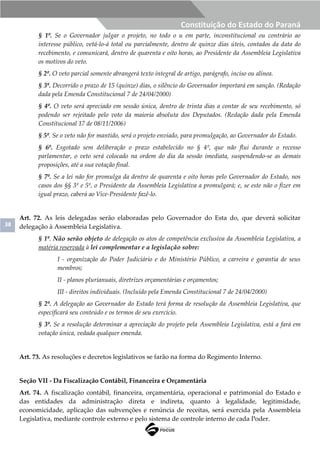 38
Constituição do Estado do Paraná
§ 1º. Se o Governador julgar o projeto, no todo o u em parte, inconstitucional ou contrário ao
interesse público, vetá-lo-á total ou parcialmente, dentro de quinze dias úteis, contados da data do
recebimento, e comunicará, dentro de quarenta e oito horas, ao Presidente da Assembleia Legislativa
os motivos do veto.
§ 2º. O veto parcial somente abrangerá texto integral de artigo, parágrafo, inciso ou alínea.
§ 3º. Decorrido o prazo de 15 (quinze) dias, o silêncio do Governador importará em sanção. (Redação
dada pela Emenda Constitucional 7 de 24/04/2000)
§ 4º. O veto será apreciado em sessão única, dentro de trinta dias a contar de seu recebimento, só
podendo ser rejeitado pelo voto da maioria absoluta dos Deputados. (Redação dada pela Emenda
Constitucional 17 de 08/11/2006)
§ 5º. Se o veto não for mantido, será o projeto enviado, para promulgação, ao Governador do Estado.
§ 6º. Esgotado sem deliberação o prazo estabelecido no § 4º, que não flui durante o recesso
parlamentar, o veto será colocado na ordem do dia da sessão imediata, suspendendo-se as demais
proposições, até a sua votação final.
§ 7º. Se a lei não for promulga da dentro de quarenta e oito horas pelo Governador do Estado, nos
casos dos §§ 3º e 5º, o Presidente da Assembleia Legislativa a promulgará; e, se este não o fizer em
igual prazo, caberá ao Vice-Presidente fazê-lo.
Art. 72. As leis delegadas serão elaboradas pelo Governador do Esta do, que deverá solicitar
delegação à Assembleia Legislativa.
§ 1º. Não serão objeto de delegação os atos de competência exclusiva da Assembleia Legislativa, a
matéria reservada à lei complementar e a legislação sobre:
I - organização do Poder Judiciário e do Ministério Público, a carreira e garantia de seus
membros;
II - planos plurianuais, diretrizes orçamentárias e orçamentos;
III - direitos individuais. (Incluído pela Emenda Constitucional 7 de 24/04/2000)
§ 2º. A delegação ao Governador do Estado terá forma de resolução da Assembleia Legislativa, que
especificará seu conteúdo e os termos de seu exercício.
§ 3º. Se a resolução determinar a apreciação do projeto pela Assembleia Legislativa, está a fará em
votação única, vedada qualquer emenda.
Art. 73. As resoluções e decretos legislativos se farão na forma do Regimento Interno.
Seção VII - Da Fiscalização Contábil, Financeira e Orçamentária
Art. 74. A fiscalização contábil, financeira, orçamentária, operacional e patrimonial do Estado e
das entidades da administração direta e indireta, quanto à legalidade, legitimidade,
economicidade, aplicação das subvenções e renúncia de receitas, será exercida pela Assembleia
Legislativa, mediante controle externo e pelo sistema de controle interno de cada Poder.
 