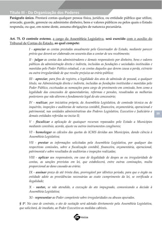 39
Título III - Da Organização dos Poderes
Parágrafo único. Prestará contas qualquer pessoa física, jurídica, ou entidade pública que utilize,
arrecade, guarde, gerencie ou administre dinheiro, bens e valores públicos ou pelos quais o Estado
responda, ou que, em nome deste, assuma obrigações de natureza pecuniária.
Art. 75. O controle externo, a cargo da Assembleia Legislativa, será exercido com o auxílio do
Tribunal de Contas do Estado, ao qual compete:
I - apreciar as contas prestadas anualmente pelo Governador do Estado, mediante parecer
prévio que deverá ser elaborado em sessenta dias a contar de seu recebimento;
II - julgar as contas dos administradores e demais responsáveis por dinheiro, bens e valores
públicos da administração direta e indireta, incluídas as fundações e sociedades instituídas e
mantidas pelo Poder Público estadual, e as contas daqueles que derem causa a perda, extravio
ou outra irregularidade de que resulte prejuízo ao erário público;
III - apreciar, para fins de registro, a legalidade dos atos de admissão de pessoal, a qualquer
título, na Administração direta e indireta, incluídas as fundações instituídas e mantidas pelo
Poder Público, excetuadas as nomeações para cargo de provimento em comissão, bem como a
legalidade das concessões de aposentadorias, reformas e pensões, ressalvadas as melhorias
posteriores que não alterem o fundamento legal do ato concessório;
IV - realizar, por iniciativa própria, da Assembleia Legislativa, de comissão técnica ou de
inquérito, inspeções e auditorias de natureza contábil, financeira, orçamentária, operacional e
patrimonial, nas unidades administrativas dos Poderes Legislativo, Executivo e Judiciário e
demais entidades referidas no inciso II;
V - fiscalizar a aplicação de quaisquer recursos repassados pelo Estado a Municípios
mediante convênio, acordo, ajuste ou outros instrumentos congêneres;
VI - homologar os cálculos das quotas do ICMS devidas aos Municípios, dando ciência à
Assembleia Legislativa;
VII - prestar as informações solicitadas pela Assembleia Legislativa, por qualquer das
respectivas comissões, sobre a fiscalização contábil, financeira, orçamentária, operacional,
patrimonial e sobre resultados de auditorias e inspeções realizadas;
VIII - aplicar aos responsáveis, em caso de ilegalidade de despes as ou irregularidade de
contas, as sanções previstas em lei, que estabelecerá, entre outras cominações, multa
proporcional ao dano causado ao erário;
IX - assinar prazo de até trinta dias, prorrogável por idêntico período, para que o órgão ou
entidade adote as providências necessárias ao exato cumprimento da lei, se verificada a
ilegalidade;
X - sustar, se não atendido, a execução do ato impugnado, comunicando a decisão à
Assembleia Legislativa;
XI - representar ao Poder competente sobre irregularidades ou abusos apurados.
§ 1º. No caso de contrato, o ato de sustação será adotado diretamente pela Assembleia Legislativa,
que solicitará, de imediato, ao Poder Executivo as medidas cabíveis.
 