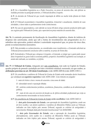 40
Constituição do Estado do Paraná
§ 2º. Se a Assembleia Legislativa ou o Poder Executivo, no prazo de noventa dias, não efetivar as
medidas previstas no parágrafo anterior, o Tribunal decidirá a respeito.
§ 3º. As decisões do Tribunal de que resulte imputação de débito ou multa terão eficácia de título
executivo.
§ 4º. O Tribunal encaminhará à Assembleia Legislativa, trimestral e anualmente, relatório de suas
atividades, e desse todos os parlamentares terão conhecimento.
§ 5º. No caso de aposentadoria, o ato referido no inciso III deste artigo somente produzirá efeito após
seu registro pelo Tribunal de Contas, que o apreciará no prazo máximo de sessenta dias.
Art. 76. A comissão permanente de fiscalização da Assembleia Legislativa, diante de indícios de
despesas não autorizadas, ainda que sob a forma de investimentos não programados ou d e
subsídios não aprovados, poderá solicitar à autoridade responsável que, no prazo de cinco dias,
preste os esclarecimentos necessários.
§ 1º. Não prestados os esclarecimentos, ou considerados esses insuficientes, a Comissão solicitará ao
Tribunal pronunciamento conclusivo sobre a matéria, no prazo de trinta dias.
§ 2º. Entendendo o Tribunal que a despesa é irregular, a Comissão, se julgar que o gasto pode causar
dano irreparável ou grave lesão à economia pública, proporá à Assembleia Legislativa sua sustação, se
ainda não realizado, ou reembolso, se já feito.
Art. 77. O Tribunal de Contas, integrado por sete conselheiros, tem sede na Capital do Estado,
quadro próprio de pessoal e jurisdição em todo o território estadual, exercendo, no que couber, as
atribuições previstas no art. 101 desta Constituição. (vide ADIN 2309-8) (vide ADIN 1190-1 )
§ 1º. Os conselheiros e auditores do Tribunal de Contas do Estado serão nomeados dentre brasileiros
que satisfaçam os seguintes requisitos: (vide ADIN-2208 - Com trânsito em julgado)
I - mais de trinta e cinco e menos de sessenta e cinco anos de idade;
II - idoneidade moral e reputação ilibada;
III - notórios conhecimentos jurídicos, econômicos, financeiros, contábeis ou de administração
pública;
IV - mais de dez anos de exercício de função ou de efetiva atividade profissional que exija os
conhecimentos mencionados no inciso anterior.
§ 2º. Os conselheiros do Tribunal de Contas do Estado serão escolhidos: (vide ADIN 2483-3)
I - dois pelo Governador do Estado, com aprovação da Assembleia Legislativa, sendo um
de livre escolha e um dentre auditores e membros do Ministério Público junto ao Tribunal,
indicados em lista tríplice pelo mesmo Tribunal, segundo os critérios de antiguidade e
merecimento; (Redação dada pela Emenda Constitucional 7 de 24/04/2000)
I - dois pelo Governador do Estado, com a aprovação da Assembleia Legislativa,
alternadamente, entre audito res e membros do Ministério Público junto ao Tribunal,
indicados em lista tríplice pelo mesmo Tribunal, segundo os critérios de antiguidade e
 