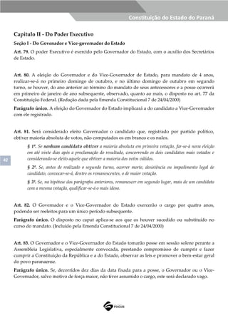 42
Constituição do Estado do Paraná
Capítulo II - Do Poder Executivo
Seção I - Do Govenador e Vice-governador do Estado
Art. 79. O poder Executivo é exercido pelo Governador do Estado, com o auxílio dos Secretários
de Estado.
Art. 80. A eleição do Governador e do Vice-Governador de Estado, para mandato de 4 anos,
realizar-se-á no primeiro domingo de outubro, e no último domingo de outubro em segundo
turno, se houver, do ano anterior ao término do mandato de seus antecessores e a posse ocorrerá
em primeiro de janeiro de ano subsequente, observado, quanto ao mais, o disposto no art. 77 da
Constituição Federal. (Redação dada pela Emenda Constitucional 7 de 24/04/2000)
Parágrafo único. A eleição do Governador do Estado implicará a do candidato a Vice-Governador
com ele registrado.
Art. 81. Será considerado eleito Governador o candidato que, registrado por partido político,
obtiver maioria absoluta de votos, não computados os em branco e os nulos.
§ 1º. Se nenhum candidato obtiver a maioria absoluta em primeira votação, far-se-á nova eleição
em até vinte dias após a proclamação do resultado, concorrendo os dois candidatos mais votados e
considerando-se eleito aquele que obtiver a maioria dos votos válidos.
§ 2º. Se, antes de realizado o segundo turno, ocorrer morte, desistência ou impedimento legal de
candidato, convocar-se-á, dentre os remanescentes, o de maior votação.
§ 3º. Se, na hipótese dos parágrafos anteriores, remanescer em segundo lugar, mais de um candidato
com a mesma votação, qualificar-se-á o mais idoso.
Art. 82. O Governador e o Vice-Governador do Estado exercerão o cargo por quatro anos,
podendo ser reeleitos para um único período subsequente.
Parágrafo único. O disposto no caput aplica-se aos que os houver sucedido ou substituído no
curso do mandato. (Incluído pela Emenda Constitucional 7 de 24/04/2000)
Art. 83. O Governador e o Vice-Governador do Estado tomarão posse em sessão solene perante a
Assembleia Legislativa, especialmente convocada, prestando compromisso de cumprir e fazer
cumprir a Constituição da República e a do Estado, observar as leis e promover o bem-estar geral
do povo paranaense.
Parágrafo único. Se, decorridos dez dias da data fixada para a posse, o Governador ou o Vice-
Governador, salvo motivo de força maior, não tiver assumido o cargo, este será declarado vago.
 