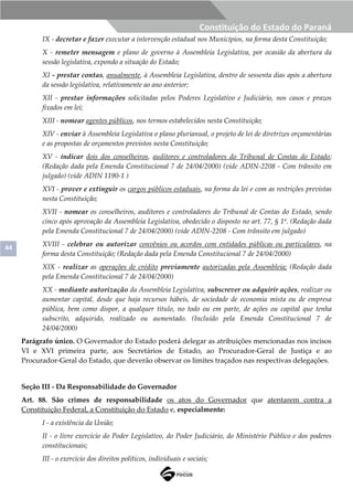 44
Constituição do Estado do Paraná
IX - decretar e fazer executar a intervenção estadual nos Municípios, na forma desta Constituição;
X - remeter mensagem e plano de governo à Assembleia Legislativa, por ocasião da abertura da
sessão legislativa, expondo a situação do Estado;
XI - prestar contas, anualmente, à Assembleia Legislativa, dentro de sessenta dias após a abertura
da sessão legislativa, relativamente ao ano anterior;
XII - prestar informações solicitadas pelos Poderes Legislativo e Judiciário, nos casos e prazos
fixados em lei;
XIII - nomear agentes públicos, nos termos estabelecidos nesta Constituição;
XIV - enviar à Assembleia Legislativa o plano plurianual, o projeto de lei de diretrizes orçamentárias
e as propostas de orçamentos previstos nesta Constituição;
XV - indicar dois dos conselheiros, auditores e controladores do Tribunal de Contas do Estado;
(Redação dada pela Emenda Constitucional 7 de 24/04/2000) (vide ADIN-2208 - Com trânsito em
julgado) (vide ADIN 1190-1 )
XVI - prover e extinguir os cargos públicos estaduais, na forma da lei e com as restrições previstas
nesta Constituição;
XVII - nomear os conselheiros, auditores e controladores do Tribunal de Contas do Estado, sendo
cinco após aprovação da Assembleia Legislativa, obedecido o disposto no art. 77, § 1º. (Redação dada
pela Emenda Constitucional 7 de 24/04/2000) (vide ADIN-2208 - Com trânsito em julgado)
XVIII - celebrar ou autorizar convênios ou acordos com entidades públicas ou particulares, na
forma desta Constituição; (Redação dada pela Emenda Constitucional 7 de 24/04/2000)
XIX - realizar as operações de crédito previamente autorizadas pela Assembleia; (Redação dada
pela Emenda Constitucional 7 de 24/04/2000)
XX - mediante autorização da Assembleia Legislativa, subscrever ou adquirir ações, realizar ou
aumentar capital, desde que haja recursos hábeis, de sociedade de economia mista ou de empresa
pública, bem como dispor, a qualquer título, no todo ou em parte, de ações ou capital que tenha
subscrito, adquirido, realizado ou aumentado. (Incluído pela Emenda Constitucional 7 de
24/04/2000)
Parágrafo único. O Governador do Estado poderá delegar as atribuições mencionadas nos incisos
VI e XVI primeira parte, aos Secretários de Estado, ao Procurador-Geral de Justiça e ao
Procurador-Geral do Estado, que deverão observar os limites traçados nas respectivas delegações.
Seção III - Da Responsabilidade do Governador
Art. 88. São crimes de responsabilidade os atos do Governador que atentarem contra a
Constituição Federal, a Constituição do Estado e, especialmente:
I - a existência da União;
II - o livre exercício do Poder Legislativo, do Poder Judiciário, do Ministério Público e dos poderes
constitucionais;
III - o exercício dos direitos políticos, individuais e sociais;
 