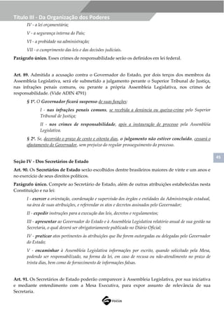 45
Título III - Da Organização dos Poderes
IV - a lei orçamentária;
V - a segurança interna do País;
VI - a probidade na administração;
VII - o cumprimento das leis e das decisões judiciais.
Parágrafo único. Esses crimes de responsabilidade serão os definidos em lei federal.
Art. 89. Admitida a acusação contra o Governador do Estado, por dois terços dos membros da
Assembleia Legislativa, será ele submetido a julgamento perante o Superior Tribunal de Justiça,
nas infrações penais comuns, ou perante a própria Assembleia Legislativa, nos crimes de
responsabilidade. (Vide ADIN 4791)
§ 1º. O Governador ficará suspenso de suas funções:
I - nas infrações penais comuns, se recebida a denúncia ou queixa-crime pelo Superior
Tribunal de Justiça;
II - nos crimes de responsabilidade, após a instauração de processo pela Assembléia
Legislativa.
§ 2º. Se, decorrido o prazo de cento e oitenta dias, o julgamento não estiver concluído, cessará o
afastamento do Governador, sem prejuízo do regular prosseguimento do processo.
Seção IV - Dos Secretários de Estado
Art. 90. Os Secretários de Estado serão escolhidos dentre brasileiros maiores de vinte e um anos e
no exercício de seus direitos políticos.
Parágrafo único. Compete ao Secretário de Estado, além de outras atribuições estabelecidas nesta
Constituição e na lei:
I - exercer a orientação, coordenação e supervisão dos órgãos e entidades da Administração estadual,
na área de suas atribuições, e referendar os atos e decretos assinados pelo Governador;
II - expedir instruções para a execução das leis, decretos e regulamentos;
III - apresentar ao Governador do Estado e à Assembleia Legislativa relatório anual de sua gestão na
Secretaria, o qual deverá ser obrigatoriamente publicado no Diário Oficial;
IV - praticar atos pertinentes às atribuições que lhe forem outorgadas ou delegadas pelo Governador
do Estado;
V - encaminhar à Assembleia Legislativa informações por escrito, quando solicitado pela Mesa,
podendo ser responsabilizado, na forma da lei, em caso de recusa ou não-atendimento no prazo de
trinta dias, bem como de fornecimento de informações falsas.
Art. 91. Os Secretários de Estado poderão comparecer à Assembleia Legislativa, por sua iniciativa
e mediante entendimento com a Mesa Executiva, para expor assunto de relevância de sua
Secretaria.
 