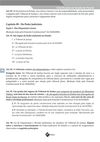 46
Constituição do Estado do Paraná
Art. 92. Os Secretários de Estado, nos crimes comuns e nos de responsabilidade, serão processados
e julgados pelo Tribunal de Justiça e, nos crimes conexos com os do Governador do Est ado, pelos
órgãos competentes para o processo e julgamento deste.
Capítulo III - Do Poder Judiciário
Seção I - Das Disposições Gerais
(Redação dada pela Emenda Constitucional 7 de 24/04/2000)
Art. 93. São órgãos do Poder Judiciário no Estado:
I - o Tribunal de Justiça;
II - (Revogado pela Emenda Constitucional 16 de 26/10/2005)
III - os Tribunais do Júri;
IV - os Juízes de Direito;
V - os Juízes Substitutos;
VI - os Juizados Especiais;
VII - os Juízes de Paz.
Art. 94. Os tribunais e juízes são independentes e estão sujeitos somente à lei.
Parágrafo único. No Tribunal de Justiça haverá um órgão especial, com o mínimo de onze e o
máximo de 25 (vinte e cinco) membros, para o exercício de atribuições administrativas e
jurisdicionais, delegadas da competência do tribunal pleno, provendo-se a metade das vagas por
antiguidade e a outra metade por eleição pelo tribunal pleno. (Redação dada pela Emenda
Constitucional 36 de 18/04/2016)
Art. 95. Um quinto dos lugares do Tribunal de Justiça será composto de membros do Ministério
Público, com mais de dez anos de carreira, e de advogados inscritos na Ordem dos Advogados do
Brasil, Seção do Paraná, de notório saber jurídico e de reputação ilibada, com mais de dez anos de
efetiva atividade profissional. (Redação dada pela Emenda Constitucional 16 de 26/10/2005)
§ 1º. Os integrantes do quinto constitucional serão indicados em lista sêxtupla pelos órgãos de
representação das respectivas classe. (Redação dada pela Emenda Constitucional 16 de 26/10/2005)
§ 2º. Recebidas as indicações, o Tribunal formará lista tríplice, enviando-a ao Poder Executivo, que,
nos vinte dias subsequentes, escolherá um de seus integrantes para nomeação. (Renumerado pela
Emenda Constitucional 7 de 24/04/2000)
Art. 96. Lei de Organização e Divisão Judiciárias, de iniciativa do Tribunal de Justiça, disporá
sobre a estrutura e funcionamento do Poder Judiciário do Estado e a carreira de magistratura,
observados os seguintes princípios:
 