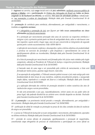 47
Título III - Da Organização dos Poderes
I - ingresso na carreira, cujo cargo inicial será o de juiz substituto, mediante concurso público de
provas e títulos, com a participação da Ordem dos Advogados do Brasil em todas as fases,
exigindo-se do bacharel em Direito, no mínimo, três anos de atividade jurídica e obedecendo-
se, nas nomeações, à ordem de classificação; (Redação dada pela Emenda Constitucional 16 de
26/10/2005)
II - promoção de entrância para entrância, alternadamente, por antiguidade e merecimento, a
tendidas as seguintes normas:
a) é obrigatória a promoção do juiz que figurar por três vezes consecutivas ou cinco
alternadas em lista de merecimento;
b) a promoção por merecimento pressupõe dois anos de exercício na respectiva entrância e
integrar o juiz a primeira quinta parte na lista de antiguidade desta, salvo se não houver com
tais requisito s quem aceite o lugar vago, caso em que concorrerão os integrantes da segunda
quinta parte e assim sucessivamente; (vide ADIN 468-9)
c) aferição do merecimento conforme o desempenho e pelos critérios objetivos de produtividade
e presteza no exercício da jurisdição e pela frequência e aproveitamento em cursos de
aperfeiçoamento oficiais ou reconhecidos; (Redação dada pela Emenda Constitucional 16 de
26/10/2005)
d) a lista de promoção por merecimento será formada pelos três juízes mais votados pelo órgão
competente, cabendo ao Presidente do Tribunal de Justiça o respectivo provimento; (Redação
dada pela Emenda Constitucional 16 de 26/10/2005)
e) havendo mais de uma vaga a ser preenchida pelo critério de merecimento, a lista será
formada por tantos juízes, quantas vagas houver, mais dois;
f) na apuração de antiguidade, o Tribunal somente poderá recusar o juiz mais antigo pelo voto
fundamentado de dois terços de seus membros, conforme procedimento próprio, e assegurada
ampla defesa, repetindo-se a votação até fixar-se a indicação; (Redação dada pela Emenda
Constitucional 16 de 26/10/2005)
g) a aplicação alternada dos critérios de promoção atenderá à ordem numérica dos atos de
vacância dos cargos a serem preenchidos;
h) não será promovido o juiz que, injustificadamente, retiver autos em seu poder além do
prazo legal, não podendo devolvê-los ao cartório sem o devido despacho ou decisão. (Incluído
pela Emenda Constitucional 16 de 26/10/2005)
III - à promoção e ao provimento inicial precede a remoção, alternadamente, por antiguidade e
merecimento. (Redação dada pela Emenda Constitucional 7 de 24/04/2000)
IV - publicação do edital de remoção ou promoção no prazo de dez dias contados da data de vacância
do cargo a ser preenchido;
V - o acesso ao Tribunal de Justiça far-se-á por antiguidade e merecimento, alternadamente, apurados
na última entrância; (Redação dada pela Emenda Constitucional 16 de 26/10/2005)
VI - previsão de cursos oficiais de preparação, aperfeiçoamento e promoção de magistrados,
constituindo etapa obrigatória do processo de vitaliciamento a participação em curso oficial ou
 