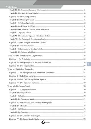 3
Preâmbulo
Seção III - Da Responsabilidade do Governador.........................................................................................44
Seção IV - Dos Secretários de Estado.............................................................................................................45
Capítulo III - Do Poder Judiciário.......................................................................................................46
Seção I - Das Disposições Gerais....................................................................................................................46
Seção II - Do Tribunal de Justiça....................................................................................................................50
Seção III - Do Tribunal de Alçada..................................................................................................................52
Seção IV - Dos Juízes de Direito e Juízes Substitutos..................................................................................52
Seção V - Da Justiça Militar.............................................................................................................................53
Seção VI - Dos Juizados Especiais e dos Juízes de Paz ...............................................................................53
Seção VII - Do Controle da Constitucionalidade.........................................................................................53
Capítulo IV - Das Funções Essenciais à Justiça.................................................................................54
Seção I - Do Ministério Público ......................................................................................................................54
Seção II - Da Procuradoria-Geral do Estado.................................................................................................57
Seção III - Da Defensoria Pública...................................................................................................................58
Título IV - Dos Tributos e dos Orçamentos 58
Capítulo I - Da Tributação ...................................................................................................................58
Capítulo II - Da Repartição das Receitas Tributárias.......................................................................59
Capítulo III - Dos Orçamentos ............................................................................................................59
Título V - Da Ordem Econômica 64
Capítulo I - Dos Princípios Gerais da Ordem Econômica...............................................................64
Capítulo II - Da Política Urbana..........................................................................................................66
Capítulo III - Das Políticas Agrícola e Agrária .................................................................................67
Capítulo IV - Dos Recursos Naturais .................................................................................................69
Título VI - Da Ordem Social 70
Capítulo I - Da Seguridade Social.......................................................................................................70
Seção I - Disposições Gerais............................................................................................................................70
Seção II - Da Saúde...........................................................................................................................................70
Seção III - Da Assistência Social.....................................................................................................................71
Capítulo II - Da Educação, da Cultura e do Desporto.....................................................................72
Seção I - Da Educação......................................................................................................................................72
Seção II - Da Cultura........................................................................................................................................76
Seção III - Do Desporto....................................................................................................................................77
Capítulo III - Da Ciência e Tecnologia ...............................................................................................77
Capítulo IV - Da Comunicação Social................................................................................................78
 