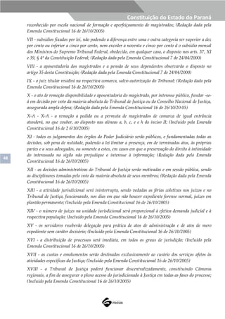 48
Constituição do Estado do Paraná
reconhecido por escola nacional de formação e aperfeiçoamento de magistrados; (Redação dada pela
Emenda Constitucional 16 de 26/10/2005)
VII - subsídios fixados por lei, não podendo a diferença entre uma e outra categoria ser superior a dez
por cento ou inferior a cinco por cento, nem exceder a noventa e cinco por cento d o subsídio mensal
dos Ministros do Supremo Tribunal Federal, obedecido, em qualquer caso, o disposto nos arts. 37, XI
e 39, § 4º da Constituição Federal; (Redação dada pela Emenda Constitucional 7 de 24/04/2000)
VIII - a aposentadoria dos magistrados e a pensão de seus dependentes observarão o disposto no
artigo 35 desta Constituição; (Redação dada pela Emenda Constitucional 7 de 24/04/2000)
IX - o juiz titular residirá na respectiva comarca, salvo autorização do Tribunal; (Redação dada pela
Emenda Constitucional 16 de 26/10/2005)
X - o ato de remoção disponibilidade e aposentadoria do magistrado, por interesse público, fundar -se-
á em decisão por voto da maioria absoluta do Tribunal de Justiça ou do Conselho Nacional de Justiça,
assegurada ampla defesa; (Redação dada pela Emenda Constitucional 16 de 26/10/20 05)
X-A - X-A - a remoção a pedido ou a permuta de magistrados de comarca de igual entrância
atenderá, no que couber, ao disposto nas alíneas a, b, c, e e h do inciso II; (Incluído pela Emenda
Constitucional 16 de 2 6/10/2005)
XI - todos os julgamentos dos órgãos do Poder Judiciário serão públicos, e fundamentadas todas as
decisões, sob pena de nulidade, podendo a lei limitar a presença, em de terminados atos, às próprias
partes e a seus advogados, ou somente a estes, em casos em que a preservação do direito à intimidade
do interessado no sigilo não prejudique o interesse à informação; (Redação dada pela Emenda
Constitucional 16 de 26/10/2005)
XII - as decisões administrativas do Tribunal de Justiça serão motivadas e em sessão pública, sendo
as disciplinares tomadas pelo voto da maioria absoluta de seus membros; (Redação dada pela Emenda
Constitucional 16 de 26/10/2005)
XIII - a atividade jurisdicional será ininterrupta, sendo vedadas as férias coletivas nos juízos e no
Tribunal de Justiça, funcionando, nos dias em que não houver expediente forense normal, juízes em
plantão permanente; (Incluído pela Emenda Constitucional 16 de 26/10/2005)
XIV - o número de juízes na unidade jurisdicional será proporcional à efetiva demanda judicial e à
respectiva população; (Incluído pela Emenda Constitucional 16 de 26/10/2005)
XV - os servidores receberão delegação para prática de atos de administração e de atos de mero
expediente sem caráter decisório; (Incluído pela Emenda Constitucional 16 de 26/10/2005)
XVI - a distribuição de processos será imediata, em todos os graus de jurisdição; (Incluído pela
Emenda Constitucional 16 de 26/10/2005)
XVII - as custas e emolumentos serão destinados exclusivamente ao custeio dos serviços afetos às
atividades específicas da Justiça; (Incluído pela Emenda Constitucional 16 de 26/10/2005)
XVIII - o Tribunal de Justiça poderá funcionar descentralizadamente, constituindo Câmaras
regionais, a fim de assegurar o pleno acesso do jurisdicionado à Justiça em todas as fases do processo;
(Incluído pela Emenda Constitucional 16 de 26/10/2005)
 