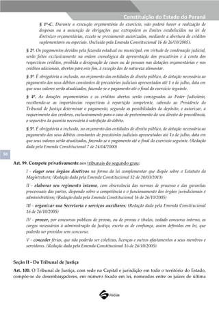 50
Constituição do Estado do Paraná
§ 1º-C. Durante a execução orçamentária do exercício, não poderá haver a realização de
despesas ou a assunção de obrigações que extrapolem os limites estabelecidos na lei de
diretrizes orçamentárias, exceto se previamente autorizadas, mediante a abertura de créditos
suplementares ou especiais. (Incluído pela Emenda Constitucional 16 de 26/10/2005).
§ 2º. Os pagamentos devidos pela fazenda estadual ou municipal, em virtude de condenação judicial,
serão feitos exclusivamente na ordem cronológica da apresentação dos precatórios e à conta dos
respectivos créditos, proibida a designação de casos ou de pessoas nas dotações orçamentárias e nos
créditos adicionais, abertos para este fim, à exceção dos de natureza alimentar.
§ 3º. É obrigatória a inclusão, no orçamento das entidades de direito público, de dotação necessária ao
pagamento dos seus débitos constantes de precatórios judiciais apresentados até 1 o de julho, data em
que seus valores serão atualizados, fazendo-se o pagamento até o final do exercício seguinte.
§ 4º. As dotações orçamentárias e os créditos abertos serão consignados ao Poder Judiciário,
recolhendo-se as importâncias respectivas à repartição competente, cabendo ao Presidente do
Tribunal de Justiça determinar o pagamento, segundo as possibilidades do depósito, e autorizar, a
requerimento dos credores, exclusivamente para o caso de preterimento do seu direito de precedência,
o sequestro da quantia necessária à satisfação do débito.
§ 5º. É obrigatória a inclusão, no orçamento das entidades de direito público, de dotação necessária ao
pagamento dos seus débitos constantes de precatórios judiciais apresentados até 1o de julho, data em
que seus valores serão atualizados, fazendo-se o pagamento até o final do exercício seguinte. (Redação
dada pela Emenda Constitucional 7 de 24/04/2000)
Art. 99. Compete privativamente aos tribunais de segundo grau:
I - eleger seus órgãos diretivos na forma da lei complementar que dispõe sobre o Estatuto da
Magistratura; (Redação dada pela Emenda Constitucional 32 de 20/03/2013)
II - elaborar seu regimento interno, com observância das normas de processo e das garantias
processuais das partes, dispondo sobre a competência e o funcionamento dos órgãos jurisdicionais e
administrativos; (Redação dada pela Emenda Constitucional 16 de 26/10/2005)
III - organizar sua Secretaria e serviços auxiliares; (Redação dada pela Emenda Constitucional
16 de 26/10/2005)
IV - prover, por concursos públicos de provas, ou de provas e títulos, vedado concurso interno, os
cargos necessários à administração da Justiça, exceto os de confiança, assim definidos em lei, que
poderão ser providos sem concurso;
V - conceder férias, que não poderão ser coletivas, licenças e outros afastamentos a seus membros e
servidores. (Redação dada pela Emenda Constitucional 16 de 26/10/2005)
Seção II - Do Tribunal de Justiça
Art. 100. O Tribunal de Justiça, com sede na Capital e jurisdição em todo o território do Estado,
compõe-se de desembargadores, em número fixado em lei, nomeados entre os juízes de última
 