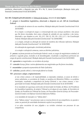 51
Título III - Da Organização dos Poderes
entrância, observando o disposto nos arts. 95 e 96, V, desta Constituição. (Redação dada pela
Emenda Constitucional 16 de 26/10/2005)
Art. 101. Compete privativamente ao Tribunal de Justiça, através de seus órgãos:
I - propor à Assembleia Legislativa, observado o disposto no art. 169 da Constituição
Federal:
a) a alteração do número de seus membros; (Redação dada pela Emenda Constitucional 16 de
26/10/2005)
b) a criação e a extinção de cargos e a remuneração dos seus serviços auxiliares e dos juízos
que lhe forem vinculados, bem como a fixação do subsídio de seus membros e dos juízes,
observado o que dispõem os arts. 39, § 4º, 150, II, 153, III e 153, § 2º, I da Constituição
Federal; (Redação dada pela Emenda Constitucional 7 de 24/04/2000)
c) a criação, extinção ou alteração do número de membros dos tribunais inferiores; (Redação
dada pela Emenda Constitucional 7 de 24/04/2000)
d) a alteração da organização e da divisão judiciárias;
e) a criação e extinção de comarcas, varas ou distritos judiciários;
II - prover, na forma prevista na Constituição Federal e nesta, os cargos de magistratura estadual, de
primeiro e segundo graus, incluídos os de desembargador, ressalvada a competência pertinente aos
cargos do quinto constitucional; (Redação dada pela Emenda Constitucional 16 de 26/10/2005)
III - aposentar os magistrados e os servidores da justiça;
IV - conceder licença, férias e outros afastamentos aos magistrados que lhe forem vinculados;
V - encaminhar a proposta orçamentária do Poder Judiciário;
VI - solicitar, quando cabível, a intervenção federal no Estado;
VII - processar e julgar, originariamente:
a) nos crimes comuns e de responsabilidade, os deputados estaduais, os juízes de direito e
juízes substitutos, os secretários de Estado, os membros do Ministério Público e os prefeitos
municipais, ressalvada a competência da Justiça Eleitoral, e, nos crimes comuns, o vice-
governador do Estado; (Redação dada pela Emenda Constitucional 16 de 26/10/2005)
b) os mandados de segurança contra atos do Governador do Estado, da Mesa e da Presidência
da Assembleia Legislativa, do próprio Tribunal ou de algum de seus órgãos, de Secretário de
Estado, do Presidente do Tribunal de Contas, do Procurador-Geral de Justiça, do Procurador-
Geral do Estado e do Defensor-Geral da Defensoria Pública;
c) os mandados de injunção e os "habeas-data";
d) os "habeas-corpus" nos processos cujos os recursos forem de sua competência, ou quando o
coator ou paciente for autoridade diretamente sujeita à sua jurisdição;
e) as ações rescisórias de seus julgados e as revisões criminais nos processos de sua
competência;
 