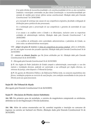 52
Constituição do Estado do Paraná
f) as ações diretas de inconstitucionalidade e de constitucionalidade de leis ou atos normativos
estaduais e municipais contestados em face desta Constituição e a inconstitucionalidade por
omissão de medida para tornar efetiva norma constitucional; (Redação dada pela Emenda
Constitucional 7 de 24/04/2000)
g) a execução de sentença nas causas de sua competência originária, facultada a delegação de
atribuições para a prática de atos processuais;
h) a reclamação para a preservação de sua competência e garantia da autoridade de suas
decisões;
i) as causas e os conflitos entre o Estado e os Municípios, inclusive entre as respectivas
entidades de administração indireta; (Redação dada pela Emenda Constitucional 7 de
24/04/2000)
j) os conflitos de atribuições entre autoridades administrativas e judiciárias do Estado, ou
entre estas e as administrativas municipais;
VIII - julgar em grau de recurso os feitos de competência da justiça estadual, salvo os atribuídos,
por lei, aos órgãos recursais dos juizados especiais; (Redação dada pela Emenda Constitucional 16 de
26/10/2005)
IX - exercer as demais funções que lhe forem atribuídas por lei. (Redação dada pela Emenda
Constitucional 16 de 26/10/2005)
X - (Revogado pela Emenda Constitucional 16 de 26/10/2005)
§ 1º. Aos órgãos do Poder Judiciário do Estado compete a administração, conservação e o uso dos
imóveis e instalações forenses, podendo ser autorizada a sua utilização por órgãos diversos, no
interesse da justiça, como dispuser o Tribunal de Justiça.
§ 2º. Os agentes do Ministério Público e da Defensoria Pública terão, no conjunto arquitetônico dos
fóruns, instalações próprias ao exercício de suas funções, com condições assemelhadas às dos juízes de
Direito junto aos quais funcionem.
Seção III - Do Tribunal de Alçada
(Revogado pela Emenda Constitucional 16 de 26/10/2005)
Seção IV - Dos Juízes de Direito e Juízes Substitutos
Art. 105. Em primeiro grau de jurisdição, a carreira da magistratura compreende as entrâncias,
definidas na Lei de Organização e Divisão Judiciárias.
Art. 106. Além de outros enumerados em lei, constitui requisito e inscrição no concurso de
ingresso na carreira ser bacharel em Direito. (Redação dada pela Emenda Constitucional 16 de
26/10/2005)
 