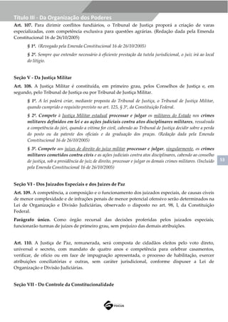 53
Título III - Da Organização dos Poderes
Art. 107. Para dirimir conflitos fundiários, o Tribunal de Justiça proporá a criação de varas
especializadas, com competência exclusiva para questões agrárias. (Redação dada pela Emenda
Constitucional 16 de 26/10/2005)
§ 1º. (Revogado pela Emenda Constitucional 16 de 26/10/2005)
§ 2º. Sempre que entender necessário à eficiente prestação da tutela jurisdicional, o juiz irá ao local
do litígio.
Seção V - Da Justiça Militar
Art. 108. A Justiça Militar é constituída, em primeiro grau, pelos Conselhos de Justiça e, em
segundo, pelo Tribunal de Justiça ou por Tribunal de Justiça Militar.
§ 1º. A lei poderá criar, mediante proposta do Tribunal de Justiça, o Tribunal de Justiça Militar,
quando cumprido o requisito previsto no art. 125, § 3º, da Constituição Federal.
§ 2º. Compete à Justiça Militar estadual processar e julgar os militares do Estado nos crimes
militares definidos em lei e as ações judiciais contra atos disciplinares militares, ressalvada
a competência do júri, quando a vítima for civil, cabendo ao Tribunal de Justiça decidir sobre a perda
do posto ou da patente dos oficiais e da graduação dos praças. (Redação dada pela Emenda
Constitucional 16 de 26/10/2005)
§ 3º. Compete aos juízes de direito do juízo militar processar e julgar, singularmente, os crimes
militares cometidos contra civis e as ações judiciais contra atos disciplinares, cabendo ao conselho
de justiça, sob a presidência de juiz de direito, processar e julgar os demais crimes militares. (Incluído
pela Emenda Constitucional 16 de 26/10/2005)
Seção VI - Dos Juizados Especiais e dos Juízes de Paz
Art. 109. A competência, a composição e o funcionamento dos juizados especiais, de causas cíveis
de menor complexidade e de infrações penais de menor potencial ofensivo serão determinados na
Lei de Organização e Divisão Judiciárias, observado o disposto no art. 98, I, da Constituição
Federal.
Parágrafo único. Como órgão recursal das decisões proferidas pelos juizados especiais,
funcionarão turmas de juízes de primeiro grau, sem prejuízo das demais atribuições.
Art. 110. A Justiça de Paz, remunerada, será composta de cidadãos eleitos pelo voto direto,
universal e secreto, com mandato de quatro anos e competência para celebrar casamentos,
verificar, de ofício ou em face de impugnação apresentada, o processo de habilitação, exercer
atribuições conciliatórias e outras, sem caráter jurisdicional, conforme dispuser a Lei de
Organização e Divisão Judiciárias.
Seção VII - Do Controle da Constitucionalidade
 