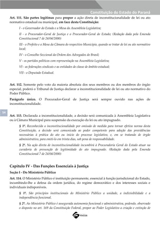 54
Constituição do Estado do Paraná
Art. 111. São partes legítimas para propor a ação direta de inconstitucionalidade de lei ou ato
normativo estadual ou municipal, em face desta Constituição:
I - o Governador do Estado e a Mesa da Assembleia Legislativa;
II - o Procurador-Geral de Justiça e o Procurador-Geral do Estado; (Redação dada pela Emenda
Constitucional 7 de 24/04/2000)
III - o Prefeito e a Mesa da Câmara do respectivo Município, quando se tratar de lei ou ato normativo
local;
IV - o Conselho Seccional da Ordem dos Advogados do Brasil;
V - os partidos políticos com representação na Assembleia Legislativa;
VI - as federações sindicais e as entidades de classe de âmbito estadual;
VII - o Deputado Estadual.
Art. 112. Somente pelo voto da maioria absoluta dos seus membros ou dos membros do órgão
especial, poderá o Tribunal de Justiça declarar a inconstitucionalidade de lei ou ato normativo do
Poder Público.
Parágrafo único. O Procurador-Geral de Justiça será sempre ouvido nas ações de
inconstitucionalidade.
Art. 113. Declarada a inconstitucionalidade, a decisão será comunicada à Assembleia Legislativa
ou à Câmara Municipal para suspensão da execução da lei ou ato impugnado.
§ 1º. Reconhecida a inconstitucionalidade por omissão de medida para tornar efetiva norma desta
Constituição, a decisão será comunicada ao poder competente para adoção das providências
necessárias à prática do ato ou início do processo legislativo, e, em se tratando de órgão
administrativo, para emiti-lo em trinta dias, sob pena de responsabilidade.
§ 2º. Na ação direta de inconstitucionalidade incumbirá à Procuradoria Geral do Estado atuar na
curadoria de presunção de legitimidade do ato impugnado. (Redação dada pela Emenda
Constitucional 7 de 24/04/2000)
Capítulo IV - Das Funções Essenciais à Justiça
Seção I - Do Ministério Público
Art. 114. O Ministério Público é instituição permanente, essencial à função jurisdicional do Estado,
incumbindo-lhe a defesa da ordem jurídica, do regime democrático e dos interesses sociais e
individuais indisponíveis.
§ 1º. São princípios institucionais do Ministério Público a unidade, a indivisibilidade e a
independência funcional.
§ 2º. Ao Ministério Público é assegurada autonomia funcional e administrativa, podendo, observado
o disposto no art. 169 da Constituição Federal, propor ao Poder Legislativo a criação e extinção de
 
