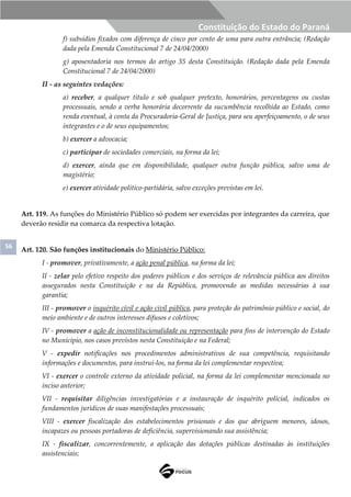 56
Constituição do Estado do Paraná
f) subsídios fixados com diferença de cinco por cento de uma para outra entrância; (Redação
dada pela Emenda Constitucional 7 de 24/04/2000)
g) aposentadoria nos termos do artigo 35 desta Constituição. (Redação dada pela Emenda
Constitucional 7 de 24/04/2000)
II - as seguintes vedações:
a) receber, a qualquer título e sob qualquer pretexto, honorários, percentagens ou custas
processuais, sendo a verba honorária decorrente da sucumbência recolhida ao Estado, como
renda eventual, à conta da Procuradoria-Geral de Justiça, para seu aperfeiçoamento, o de seus
integrantes e o de seus equipamentos;
b) exercer a advocacia;
c) participar de sociedades comerciais, na forma da lei;
d) exercer, ainda que em disponibilidade, qualquer outra função pública, salvo uma de
magistério;
e) exercer atividade político-partidária, salvo exceções previstas em lei.
Art. 119. As funções do Ministério Público só podem ser exercidas por integrantes da carreira, que
deverão residir na comarca da respectiva lotação.
Art. 120. São funções institucionais do Ministério Público:
I - promover, privativamente, a ação penal pública, na forma da lei;
II - zelar pelo efetivo respeito dos poderes públicos e dos serviços de relevância pública aos direitos
assegurados nesta Constituição e na da República, promovendo as medidas necessárias à sua
garantia;
III - promover o inquérito civil e ação civil pública, para proteção do patrimônio público e social, do
meio ambiente e de outros interesses difusos e coletivos;
IV - promover a ação de inconstitucionalidade ou representação para fins de intervenção do Estado
no Município, nos casos previstos nesta Constituição e na Federal;
V - expedir notificações nos procedimentos administrativos de sua competência, requisitando
informações e documentos, para instruí-los, na forma da lei complementar respectiva;
VI - exercer o controle externo da atividade policial, na forma da lei complementar mencionada no
inciso anterior;
VII - requisitar diligências investigatórias e a instauração de inquérito policial, indicados os
fundamentos jurídicos de suas manifestações processuais;
VIII - exercer fiscalização dos estabelecimentos prisionais e dos que abriguem menores, idosos,
incapazes ou pessoas portadoras de deficiência, supervisionando sua assistência;
IX - fiscalizar, concorrentemente, a aplicação das dotações públicas destinadas às instituições
assistenciais;
 