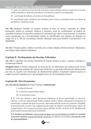 59
Título IV - Dos Tributos e dos Orçamentos
II - taxas, em razão do exercício do poder de polícia ou pela utilização, efetiva ou potencial, de serviços
públicos específicos e divisíveis, prestados ao contribuinte ou postos à sua disposição;
III - contribuição de melhoria, decorrente de obras públicas;
IV - contribuição social, cobrada de seus servidores, para o custeio, em benefício destes, de sistemas de
previdência e assistência social.
Art. 130. Qualquer subsídio ou isenção, redução de base de cálculo, concessão de crédito
presumido, anistia ou remissão, relativos a impostos, taxas ou contribuições, só poderá ser
concedido mediante lei específica estadual ou municipal que regule exclusivamente as matérias
acima enumeradas ou o correspondente tributo ou contribuição, sem prejuízo do disposto no
artigo 155, § 2º, XII, da Constituição Federal. (Redação dada pela Emenda Constitucional 7 de
24/04/2000)
Art. 131. O Estado poderá celebrar convênio com a União, Estados, Distrito Federal e Municípios,
para dispor sobre matérias tributárias.
Capítulo II - Da Repartição das Receitas Tributárias
Art. 132. A repartição das receitas tributárias do Estado obedece ao que, a respeito, determina a
Constituição Federal.
Parágrafo único. O Estado assegurará, na forma da lei, aos Municípios que tenham parte de seu
território integrando unidades de conservação ambiental, ou que sejam diretamente influenciados
por elas, ou àqueles com mananciais de abastecimento público, tratamento especial quanto ao
crédito da receita referida no art. 158, parágrafo único, II, da Constituição Federal.
Capítulo III - Dos Orçamentos
Art. 133. Leis de iniciativa do Poder Executivo estabelecerão:
I - o plano plurianual;
II - as diretrizes orçamentárias anuais;
III - os orçamentos anuais.
§ 1º. A lei que instituir o plano plurianual estabelecerá, de forma regionalizada, as diretrizes,
objetivos e metas da Administração Pública estadual, direta e indireta, abrangendo os programas de
manutenção e expansão das ações do governo, observando políticas sociais que garantirá a dignidade
da pessoa humana, inclusive com o pagamento pelo estado, da tarifa do consumo de água e esgoto e de
energia elétrica e dos encargos decorrentes para as famílias carentes, na forma da lei. (Redação dada
pela Emenda Constitucional 26 de 22/02/2010)
§ 2º. Nenhum investimento cuja execução ultrapasse um exercício financeiro poderá ser iniciado
sem prévia inclusão no plano plurianual, ou sem lei que autorize sua inclusão, sob pena de crime
de responsabilidade.
 