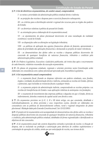 60
Constituição do Estado do Paraná
§ 3º. A lei de diretrizes orçamentárias, de caráter anual, compreenderá:
I - as metas e prioridades da administração pública estadual direta e indireta;
II - as projeções das receitas e despesas para o exercício financeiro subsequente;
III - os critérios para a distribuição setorial e regional dos recursos para os órgãos dos poderes
do Estado;
IV - as diretrizes relativas à política de pessoal do Estado;
V - as orientações para a elaboração da lei orçamentária anual;
VI - os ajustamentos do plano plurianual decorrentes de uma reavaliação da realidade
econômica e social do Estado;
VII - as disposições sobre as alterações na legislação tributária;
VIII - as políticas de aplicação dos agentes financeiros oficiais de fomento, apresentando o
plano de prioridades das aplicações financeiras e destacando os projetos de maior relevância;
IX - os demonstrativos dos efeitos sobre as receitas e despesas públicas decorrentes da
concessão de quaisquer benefícios de natureza financeira, tributária e creditícia pela
administração pública estadual.
§ 4º. Os Poderes Legislativo, Executivo e Judiciário publicarão, até trinta dias após o encerramento
de cada bimestre, relatórios resumidos da execução orçamentária.
§ 5º. Os planos de programas estaduais, regionais e setoriais previstos nesta Constituição serão
elaborados em consonância com o plano plurianual apreciado pela Assembleia Legislativa.
§ 6º. A lei orçamentária anual compreenderá:
I - o orçamento fiscal, fixando as despesas referentes aos poderes estaduais, seus fundos,
órgãos e entidades da administração direta e indireta, estimando as receitas do Estado, efetivas
e potenciais, aqui incluídas as renúncias fiscais a qualquer título;
II - o orçamento próprio da administração indireta, compreendendo as receitas próprias e as
receitas de transferências do Estado e suas aplicações relativas às autarquias e às fundações;
III - o orçamento de investimento das empresas públicas e daquelas em que o Estado, direta ou
indiretamente, detenha a maioria do capital social com direito a voto.
§ 7º. Os orçamentos previstos no § 6º, I, II e III deste artigo, em que constarão, detalhada e
individualizadamente, as obras previstas e seus respectivos custos, deverão ser elaborados em
consonância com as políticas de desenvolvimento urbano, rural e regional integrantes do plano
plurianual. (Redação dada pela Emenda Constitucional 2 de 15/12/1993)
§ 8º. O projeto de lei orçamentária será acompanhado de demonstrativos dos efeitos sobre as receitas e
despesas públicas decorrentes da concessão de quaisquer benefícios de natureza financeira, tributária
e creditícia, pela administração pública estadual, detalhados de forma regionalizada e identificando os
objetivos de tais concessões.
§ 9º. A lei orçamentária anual não conterá dispositivo estranho à previsão da receita e à fixação de
despesa, não se incluindo na proibição a autorização para abertura de créditos suplementares e
contratação de operações de crédito, ainda que por antecipação de receita, nos termos da lei.
 