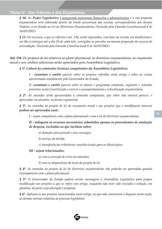 61
Título IV - Dos Tributos e dos Orçamentos
§ 10. Ao Poder Legislativo é assegurada autonomia financeira e administrativa e a sua proposta
orçamentária será elaborada dentro do limite percentual das receitas correspondentes aos demais
Poderes, a ser fixada na Lei de Diretrizes Orçamentárias. (Incluído pela Emenda Constitucional 8 de
14/03/2001)
§ 11. Os recursos, a que se referem o art. 136, serão repassados, com base na receita, em duodécimos e
ser-lhe-á entregue até o dia 20 de cada mês, corrigidas as parcelas na mesma proporção do excesso de
arrecadação. (Incluído pela Emenda Constitucional 8 de 14/03/2001)
Art. 134. Os projetos de lei relativos ao plano plurianual, às diretrizes orçamentárias, ao orçamento
anual e aos créditos adicionais serão apreciados pela Assembleia Legislativa.
§ 1º. Caberá às comissões técnicas competentes da Assembleia Legislativa:
I - examinar e emitir parecer sobre os projetos referidos neste artigo e sobre as contas
apresentadas anualmente pelo Governador do Estado;
II -examinar e emitir parecer sobre os planos e programas estaduais, regionais e setoriais
previstos nesta Constituição e exercer o acompanhamento e a fiscalização orçamentária.
§ 2º. As emendas serão apresentadas à comissão competente, que sobre elas emitirá parecer, e
apreciadas em plenário, na forma regimental.
§ 3º. As emendas ao projeto de lei do orçamento anual e aos projetos que o modifiquem somente
podem ser aprovadas caso:
I - sejam compatíveis com o plano plurianual e com a lei de diretrizes orçamentárias;
II - indiquem os recursos necessários, admitidos apenas os provenientes de anulação
de despesa, excluídas as que incidam sobre:
a) dotações para pessoal e seus encargos;
b) serviço da dívida;
c) transferências tributárias constitucionais para os Municípios;
III - sejam relacionadas:
a) com a correção de erros ou omissões;
b) com os dispositivos do texto do projeto de lei.
§ 4º. As emendas ao projeto de lei de diretrizes orçamentárias não poderão ser aprovadas quando
incompatíveis com o plano plurianual.
§ 5º. O Governador do Estado poderá enviar mensagem à Assembleia Legislativa para propor
modificação nos projetos a que se refere este artigo, enquanto não tiver sido iniciada a votação, em
plenário, da parte cuja alteração é proposta.
§ 6º. Aplicam-se aos projetos mencionados neste artigo, no que não contrariem o disposto nesta seção,
as demais normas relativas ao processo legislativo.
 