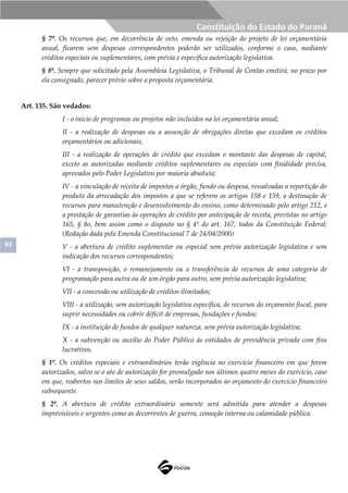 62
Constituição do Estado do Paraná
§ 7º. Os recursos que, em decorrência de veto, emenda ou rejeição do projeto de lei orçamentária
anual, ficarem sem despesas correspondentes poderão ser utilizados, conforme o caso, mediante
créditos especiais ou suplementares, com prévia e específica autorização legislativa.
§ 8º. Sempre que solicitado pela Assembleia Legislativa, o Tribunal de Contas emitirá, no prazo por
ela consignado, parecer prévio sobre a proposta orçamentária.
Art. 135. São vedados:
I - o início de programas ou projetos não incluídos na lei orçamentária anual;
II - a realização de despesas ou a assunção de obrigações diretas que excedam os créditos
orçamentários ou adicionais;
III - a realização de operações de crédito que excedam o montante das despesas de capital,
exceto as autorizadas mediante créditos suplementares ou especiais com finalidade precisa,
aprovados pelo Poder Legislativo por maioria absoluta;
IV - a vinculação de receita de impostos a órgão, fundo ou despesa, ressalvadas a repartição do
produto da arrecadação dos impostos a que se referem os artigos 158 e 159, a destinação de
recursos para manutenção e desenvolvimento do ensino, como determinado pelo artigo 212, e
a prestação de garantias às operações de crédito por antecipação de receita, previstas no artigo
165, § 8o, bem assim como o disposto no § 4º do art. 167, todos da Constituição Federal;
(Redação dada pela Emenda Constitucional 7 de 24/04/2000)
V - a abertura de crédito suplementar ou especial sem prévia autorização legislativa e sem
indicação dos recursos correspondentes;
VI - a transposição, o remanejamento ou a transferência de recursos de uma categoria de
programação para outra ou de um órgão para outro, sem prévia autorização legislativa;
VII - a concessão ou utilização de créditos ilimitados;
VIII - a utilização, sem autorização legislativa específica, de recursos do orçamento fiscal, para
suprir necessidades ou cobrir déficit de empresas, fundações e fundos;
IX - a instituição de fundos de qualquer natureza, sem prévia autorização legislativa;
X - a subvenção ou auxílio do Poder Público às entidades de previdência privada com fins
lucrativos.
§ 1º. Os créditos especiais e extraordinários terão vigência no exercício financeiro em que forem
autorizados, salvo se o ato de autorização for promulgado nos últimos quatro meses do exercício, caso
em que, reabertos nos limites de seus saldos, serão incorporados ao orçamento do exercício financeiro
subsequente.
§ 2º. A abertura de crédito extraordinário somente será admitida para atender a despesas
imprevisíveis e urgentes como as decorrentes de guerra, comoção interna ou calamidade pública.
 