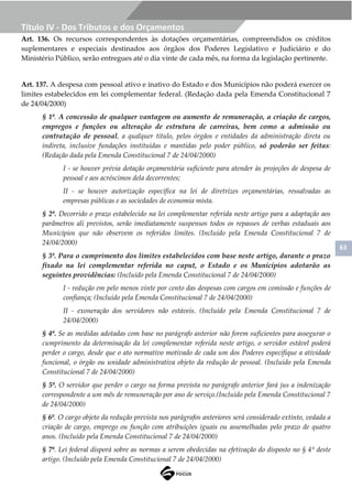 63
Título IV - Dos Tributos e dos Orçamentos
Art. 136. Os recursos correspondentes às dotações orçamentárias, compreendidos os créditos
suplementares e especiais destinados aos órgãos dos Poderes Legislativo e Judiciário e do
Ministério Público, serão entregues até o dia vinte de cada mês, na forma da legislação pertinente.
Art. 137. A despesa com pessoal ativo e inativo do Estado e dos Municípios não poderá exercer os
limites estabelecidos em lei complementar federal. (Redação dada pela Emenda Constitucional 7
de 24/04/2000)
§ 1º. A concessão de qualquer vantagem ou aumento de remuneração, a criação de cargos,
empregos e funções ou alteração de estrutura de carreiras, bem como a admissão ou
contratação de pessoal, a qualquer título, pelos órgãos e entidades da administração direta ou
indireta, inclusive fundações instituídas e mantidas pelo poder público, só poderão ser feitas:
(Redação dada pela Emenda Constitucional 7 de 24/04/2000)
I - se houver prévia dotação orçamentária suficiente para atender às projeções de despesa de
pessoal e aos acréscimos dela decorrentes;
II - se houver autorização específica na lei de diretrizes orçamentárias, ressalvadas as
empresas públicas e as sociedades de economia mista.
§ 2º. Decorrido o prazo estabelecido na lei complementar referida neste artigo para a adaptação aos
parâmetros ali previstos, serão imediatamente suspensos todos os repasses de verbas estaduais aos
Municípios que não observem os referidos limites. (Incluído pela Emenda Constitucional 7 de
24/04/2000)
§ 3º. Para o cumprimento dos limites estabelecidos com base neste artigo, durante o prazo
fixado na lei complementar referida no caput, o Estado e os Municípios adotarão as
seguintes providências: (Incluído pela Emenda Constitucional 7 de 24/04/2000)
I - redução em pelo menos vinte por cento das despesas com cargos em comissão e funções de
confiança; (Incluído pela Emenda Constitucional 7 de 24/04/2000)
II - exoneração dos servidores não estáveis. (Incluído pela Emenda Constitucional 7 de
24/04/2000)
§ 4º. Se as medidas adotadas com base no parágrafo anterior não forem suficientes para assegurar o
cumprimento da determinação da lei complementar referida neste artigo, o servidor estável poderá
perder o cargo, desde que o ato normativo motivado de cada um dos Poderes especifique a atividade
funcional, o órgão ou unidade administrativa objeto da redução de pessoal. (Incluído pela Emenda
Constitucional 7 de 24/04/2000)
§ 5º. O servidor que perder o cargo na forma prevista no parágrafo anterior fará jus a indenização
correspondente a um mês de remuneração por ano de serviço.(Incluído pela Emenda Constitucional 7
de 24/04/2000)
§ 6º. O cargo objeto da redução prevista nos parágrafos anteriores será considerado extinto, vedada a
criação de cargo, emprego ou função com atribuições iguais ou assemelhadas pelo prazo de quatro
anos. (Incluído pela Emenda Constitucional 7 de 24/04/2000)
§ 7º. Lei federal disporá sobre as normas a serem obedecidas na efetivação do disposto no § 4º deste
artigo. (Incluído pela Emenda Constitucional 7 de 24/04/2000)
 