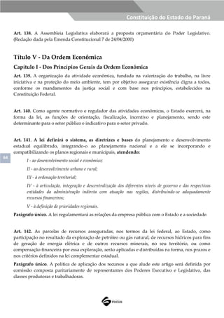 64
Constituição do Estado do Paraná
Art. 138. A Assembleia Legislativa elaborará a proposta orçamentária do Poder Legislativo.
(Redação dada pela Emenda Constitucional 7 de 24/04/2000)
Título V - Da Ordem Econômica
Capítulo I - Dos Princípios Gerais da Ordem Econômica
Art. 139. A organização da atividade econômica, fundada na valorização do trabalho, na livre
iniciativa e na proteção do meio ambiente, tem por objetivo assegurar existência digna a todos,
conforme os mandamentos da justiça social e com base nos princípios, estabelecidos na
Constituição Federal.
Art. 140. Como agente normativo e regulador das atividades econômicas, o Estado exercerá, na
forma da lei, as funções de orientação, fiscalização, incentivo e planejamento, sendo este
determinante para o setor público e indicativo para o setor privado.
Art. 141. A lei definirá o sistema, as diretrizes e bases do planejamento e desenvolvimento
estadual equilibrado, integrando-o ao planejamento nacional e a ele se incorporando e
compatibilizando os planos regionais e municipais, atendendo:
I - ao desenvolvimento social e econômico;
II - ao desenvolvimento urbano e rural;
III - à ordenação territorial;
IV - à articulação, integração e descentralização dos diferentes níveis de governo e das respectivas
entidades da administração indireta com atuação nas regiões, distribuindo-se adequadamente
recursos financeiros;
V - à definição de prioridades regionais.
Parágrafo único. A lei regulamentará as relações da empresa pública com o Estado e a sociedade.
Art. 142. As parcelas de recursos asseguradas, nos termos da lei federal, ao Estado, como
participação no resultado da exploração de petróleo ou gás natural, de recursos hídricos para fins
de geração de energia elétrica e de outros recursos minerais, no seu território, ou como
compensação financeira por essa exploração, serão aplicadas e distribuídas na forma, nos prazos e
nos critérios definidos na lei complementar estadual.
Parágrafo único. A política de aplicação dos recursos a que alude este artigo será definida por
comissão composta paritariamente de representantes dos Poderes Executivo e Legislativo, das
classes produtoras e trabalhadoras.
 