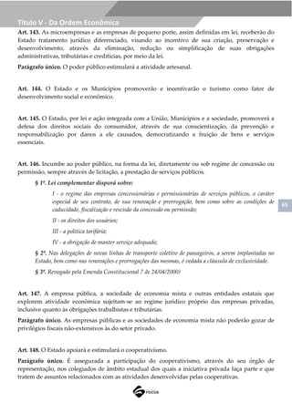 65
Título V - Da Ordem Econômica
Art. 143. As microempresas e as empresas de pequeno porte, assim definidas em lei, receberão do
Estado tratamento jurídico diferenciado, visando ao incentivo de sua criação, preservação e
desenvolvimento, através da eliminação, redução ou simplificação de suas obrigações
administrativas, tributárias e creditícias, por meio da lei.
Parágrafo único. O poder público estimulará a atividade artesanal.
Art. 144. O Estado e os Municípios promoverão e incentivarão o turismo como fator de
desenvolvimento social e econômico.
Art. 145. O Estado, por lei e ação integrada com a União, Municípios e a sociedade, promoverá a
defesa dos direitos sociais do consumidor, através de sua conscientização, da prevenção e
responsabilização por danos a ele causados, democratizando a fruição de bens e serviços
essenciais.
Art. 146. Incumbe ao poder público, na forma da lei, diretamente ou sob regime de concessão ou
permissão, sempre através de licitação, a prestação de serviços públicos.
§ 1º. Lei complementar disporá sobre:
I - o regime das empresas concessionárias e permissionárias de serviços públicos, o caráter
especial de seu contrato, de sua renovação e prorrogação, bem como sobre as condições de
caducidade, fiscalização e rescisão da concessão ou permissão;
II - os direitos dos usuários;
III - a política tarifária;
IV - a obrigação de manter serviço adequado;
§ 2º. Nas delegações de novas linhas de transporte coletivo de passageiros, a serem implantadas no
Estado, bem como nas renovações e prorrogações das mesmas, é vedada a cláusula de exclusividade.
§ 3º. Revogado pela Emenda Constitucional 7 de 24/04/2000)
Art. 147. A empresa pública, a sociedade de economia mista e outras entidades estatais que
explorem atividade econômica sujeitam-se ao regime jurídico próprio das empresas privadas,
inclusive quanto às obrigações trabalhistas e tributárias.
Parágrafo único. As empresas públicas e as sociedades de economia mista não poderão gozar de
privilégios fiscais não-extensivos às do setor privado.
Art. 148. O Estado apoiará e estimulará o cooperativismo.
Parágrafo único. É assegurada a participação do cooperativismo, através do seu órgão de
representação, nos colegiados de âmbito estadual dos quais a iniciativa privada faça parte e que
tratem de assuntos relacionados com as atividades desenvolvidas pelas cooperativas.
 